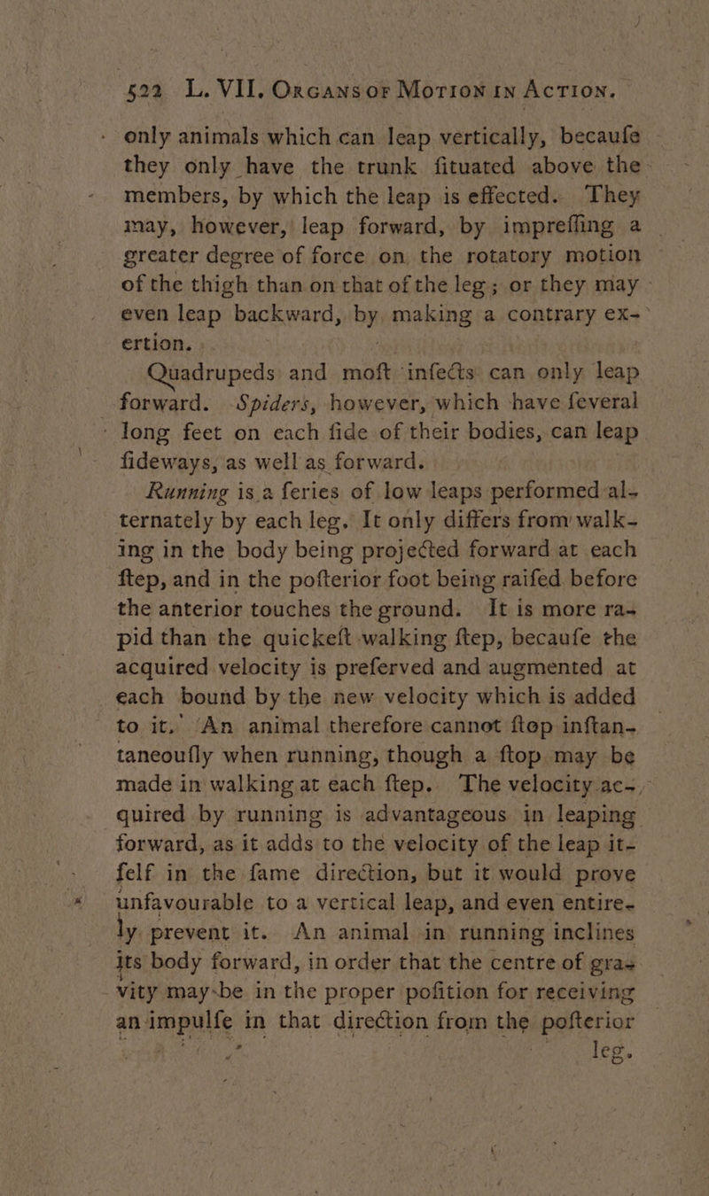 - only animals which can leap vertically, becaufe © they only have the trunk fituated above the. members, by which the leap is effected. They may, however, leap forward, by imprefling a | greater degree of force on the rotatory motion — of the thigh than on that of the leg; or they may even ep backward, op making a contrary ex- ertion. | ce and moft infects can aoe leap forward. Spiders, however, which have feveral : long feet on each fide of their Pose can leap fideways, as well as forward. Running is a feries of low leaps performed al- ternately by each leg. It only differs from walk ing in the body being projected forward at each ftep, and in the pofterior foot being raifed before the anterior touches the ground. It is more ra- pid than the quickeft walking ftep, becaufe the acquired velocity is preferved and augmented at each bound by the new velocity which is added to it.’ ‘An animal therefore cannot ftep inftan- _ taneoufly when running, though a ftop may be made in walking at each ftep. The velocity ac, quired by running is advantageous in leaping forward, as it adds to the velocity of the leap it- felf in the fame direction, but it would prove unfavourable to a vertical leap, and even entire- ly prevent it. An animal in running inclines its body forward, in order that the centre of gras vity maybe in the proper pofition for receiving an Ample in that direction from the pelea Hh ee vies.