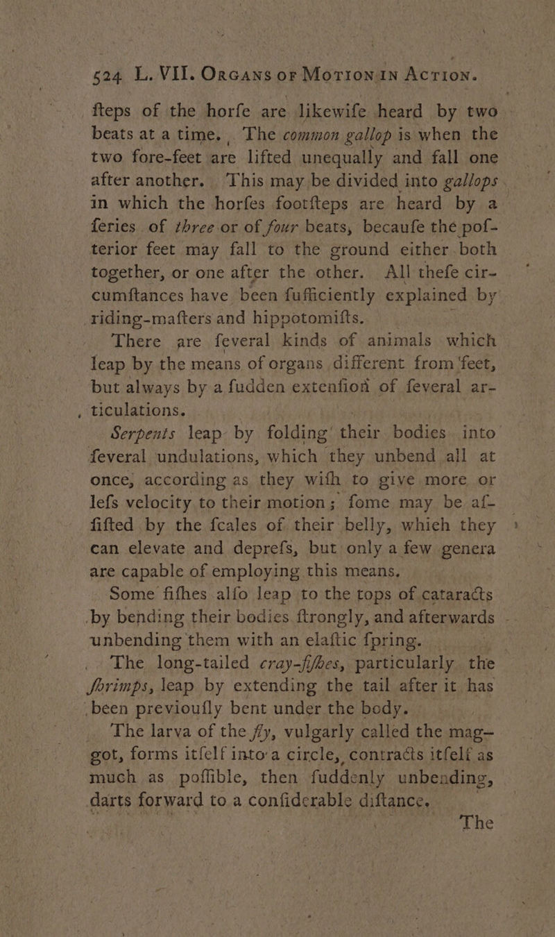 fteps of the horfe are likewife heard by two beats at a time, The common gallop i is when the two fore-feet are lifted unequally and fall one after another. This may be divided into gallops . in which the horfes footfteps are heard by a> feries of ¢hree.or of four beats, becaufe the pof- terior feet may fall to the ground either both together, or one after the other. All thefe cir- cumftances have been fufficiently explained BY: riding-mafters and hippotomifts. There are feveral kinds of animals which leap by the means of organs different from feet, but always by a fudden extenfioa of feveral ar- , ticulations. Serpents leap by folding’ ues bodies. into feveral undulations, which they unbend all at once, according as they wifh to give more or lefs velocity to their motion; fome may be af- fifted by the fcales of. their belly, whieh they can elevate and deprefs, but only a few genera are capable of employing this means, Some fifhes alfo leap to the tops of cataracts ‘by bending their bodies ftrongly, and afterwards unbending them with an elaftic {pring. | The long-tailed cray-fyhes, particularly the Jorimps, leap by extending the tail after it has .béen previoufly bent under the body. … The larva of the fy, vulgarly called the mag- got, forms itfelf into’a circle, contracts itfeli as much as poffible, then fuddenly unbending, darts forward to a confiderable diflance. ane