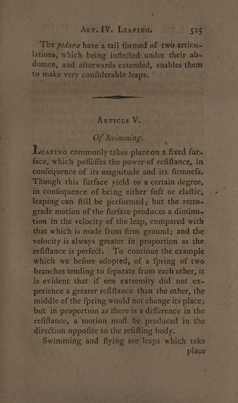 ART. IV, LEapiNG © ) 625° The podure have a tail formed of two articu- lations, which being inflected: under their ab- domen, and afterwards extended, enables them to make very confiderable leaps. ‘ | Articre V. Of Swimming. Lane commonly takes placeon a fixed fur- face, which poffeffes the power‘of refiftance, in _ confequence of its magnitude and its. firmnefs. Though this furface yield to a certain degree, in confequence of being either foft or elaftic, leaping can ftill be performed; but the retro- grade motion of the furface produces a diminu- tion in the velocity of the leap, compared with that which is made from firm ground; and the velocity is always greater in proportion as the refiftance is perfect. To continue the example which we before adopted, of a {pring of two ‘branches tending to feparate from each other, it - is evident that if one extremity did not ex- ‘perience a greater refiftance than the other, the - middle of the fpring would not change its place: but in proportion as there is a difference in the refiftance, a motion muft be produced in the direction oppofite to the refifting body. Swimming and flying are leaps which take place