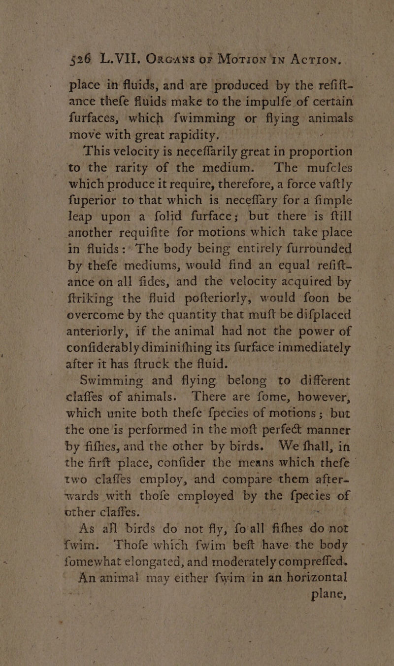 place in fluids, and are produced by the refift- ance thefe fluids make to the impulfe of certain furfaces, which fwimming or i animals move with great rapidity. , This velocity is neceffarily great in proportion . to the rarity of the medium. The mufcles which produce it require, therefore, a force vaftly fuperior to that which is neceffary for a fimple leap upon a folid furface; but there is ftill another requifite for motions which take place in fluids:* The body being entirely furrounded by thefe mediums, would find an equal refift- ance on all fides, and the velocity acquired by ftriking the fluid pofteriorly, would foon be overcome by the quantity that muft be difplaced anteriorly, if the animal had not the power of confiderably diminifhing its furface immediately after it has ftruck the fluid. Swimming and flying belong to different claffes of ahimals. There are foie! however, which unite both thefe fpecies of motions; but the one is performed in the moft perfect manner by fifhes, and the other by birds. We fhall, in the firft place, confider the means which thefe — two claffes employ, and compare them after- wards with thofe employed by ae dar of other claffes. As all birds do not fly, fo all fifhes de not fwim. Thofe which fwim beft have the body - fomewhat elongated, and moderately compreffed. An animal may either fwim in an horizontal plane,