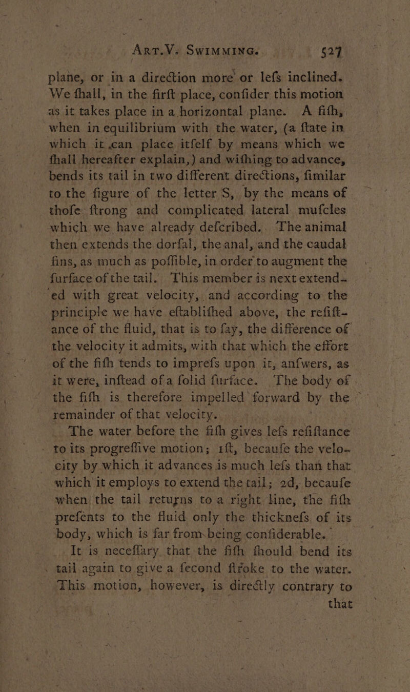 - Art.V. SwIMMING. 627 plane, or in a direction more or lefs inclined. | We fhall, in the firft place, confider this motion | as it takes place in a horizontal plane. A fifh, when in equilibrium with the water, (a ftate in which it can place itfelf by means which we | fhall hereafter explain,) and withing to advance, bends its tail in two different directions, fimilar to the figure of the letter S, by the means of thofe ftrong and complicated lateral mufcles which we have already defcribed.. The animal then extends the dorfal, the anal, and the caudal _ fins, as much as poffible, in order to augment the furface of the tail. This member is next extend- “ed with great velocity, and according to the principle we have eftablithed above, the refitt- ance of the fluid, that is to fay, the difference of the velocity it admits, with that which the effort of the fifh tends to imprefs upon ir, anfwers, as it were, inftead ofa folid furface. The body of . the fifh is therefore impelled forward by the remainder of that velocity. The water before the fith gives lefs refiftance - toits progreffive motion; 1{t, becaufe the velo. city by which it advances is much lefs than that which it employs to extend the tail; 2d, becaufe when the tail retugns to a right line, the fifh prefents to the fluid only the thicknefs of its body, which is far from being confiderable. It is neceffary that the fith fhould bend its . tail again to give a fecond firoke to the water. This motion, however, 1S. directly contrary to that
