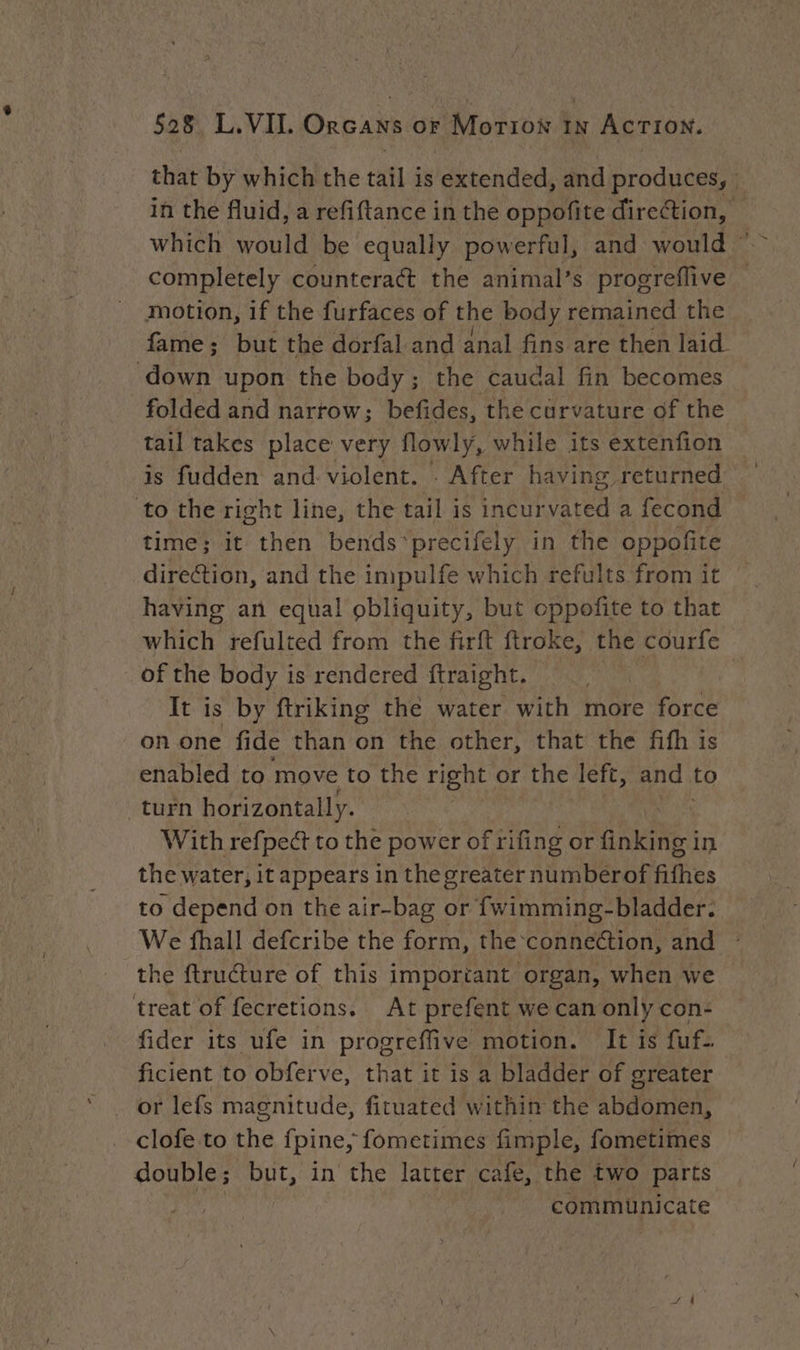 shat by which the tat 4 is extended, and Brodpeae in the fluid, a refiftance in the oppotite direction, © which would be equally powerful, and would — completely counteract the animal’s progreflive motion, if the furfaces of the body remained the fame; but the dorfal and anal fins are then laid ieee upon the body; the caudal fin becomes folded and narrow; befides, the curvature of the tail takes place very flowly, while its extenfion is fudden and violent. : After having returned to the right line, the tail is incurvated a fecond time; it then bends*precifely in the oppofite dire@ion, and the impulfe which refults from it © having an equal obliquity, but oppofite to that which refulted from the firft ftroke, the courfe of the body is rendered ftraight. It is by ftriking thé water with more force on one fide than on the other, that the fifh is enabled to move to the right or the left, and to turn horizontally. With refpedt to the power of rifing or Aisne: in the water, i it appears in the greater numberof fF ilies to depend on the air-bag or fwimming-bladder. We fhall defcribe the form, the connection, and the ftructure of this important organ, when we treat of fecretions. At prefent we can only con- fider its ufe in progreffive motion. It is fuf.. ficient to obferve, that it is a bladder of greater or lefs magnitude, fituated within the Abd en clofe to the fpine, fometimes fimple, fometimes double; but, in the latter cafe, the two parts | | communicate S 4
