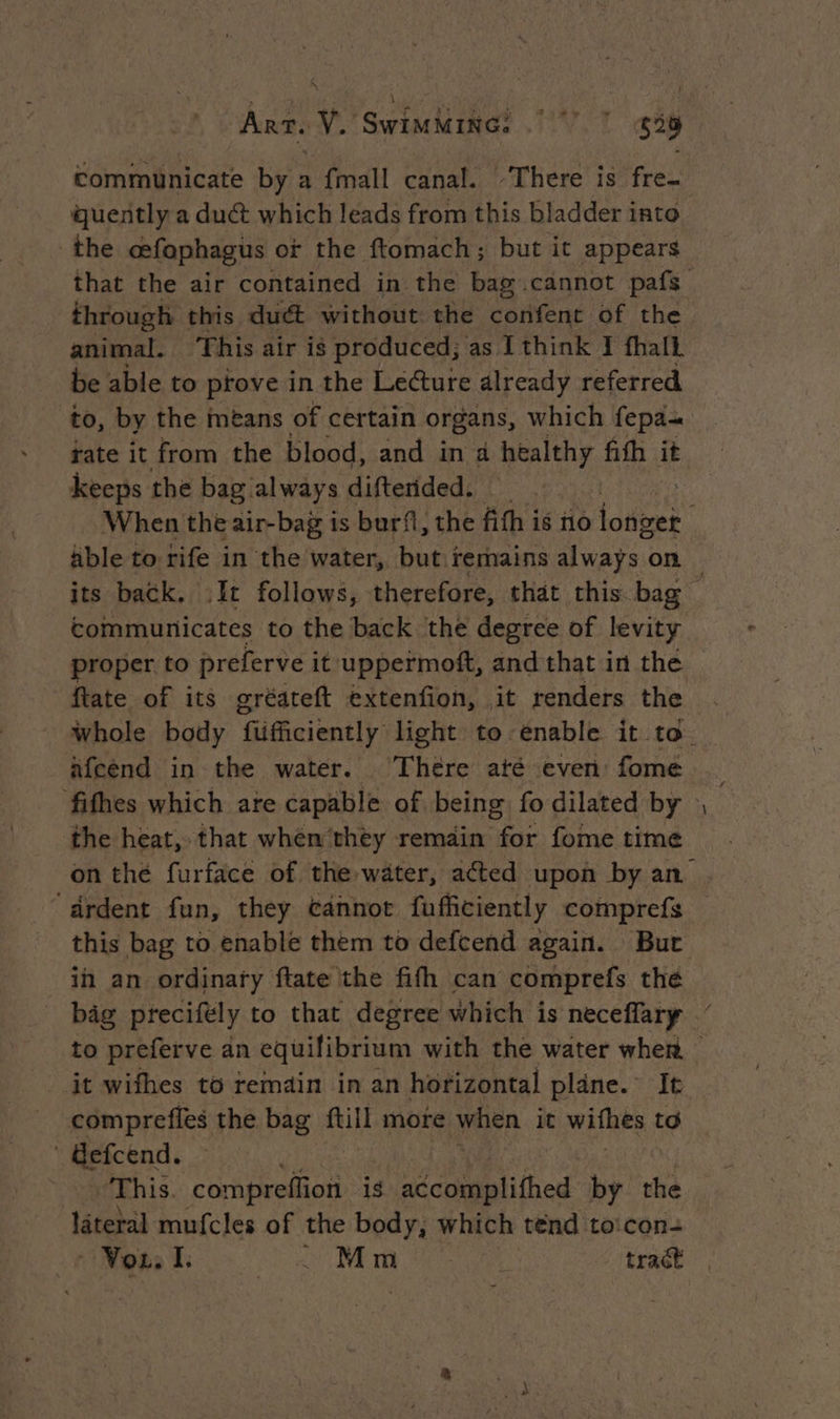 Arr. v. Swindaroa? UT $38 communicate by a {mall canal. ‘There is fre- quently a duct which leads from this bladder into the cefophagus or the ftomach; but it appears through this duct without the confent of the animal. This air is produced; as I think I fhalt be able to prove in the Lecture already referred to, by the means of certain organs, which fepa- rate it from the blood, and in à healthy fith it keeps the bag always difterided. able to rife in the water, but remains always on communicates to the back the degree of levity proper to preferve it uppermoft, and that in the ftate of its gréateft extenfion, it renders the Afcend in the water. . There até even: fome the heat, that when they remain for fome time “drdent fun, they cannot fufficiently comprefs in an ordinary ftate the fifh can comprefs the -_ it wifhes to remain in an horizontal plane. It comprefles the bag ftill more when it withts to ' Gefcend. ‘This. conte is sdcehmolithed by the lateral mufcles of the body, which tend toicon-
