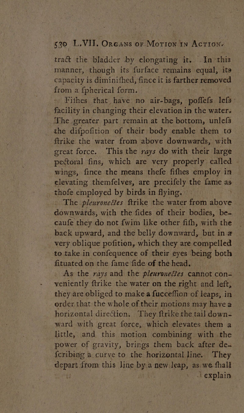 tract the bladder by elongating it. .In”this manner, though its furface remains equal, ita - capacity is diminifhed, fince it is pare Ford, from a fpherical form. Fifhes that have no air-bags, poffefs lefs : facility in changing their elevation in the water. ‘Fhe greater part remain at the bottom, unlefs the Tapannion of their body enable them to ftrike the water from above downwards, with great force. This the rays do with their large pectoral fins, which are very properly called wings, fince the means thefe fifhes employ in elevating themfelves, are precifely the fame as thofe employed by birds in flying. The pleuronefes ftrike the water from above downwards, with the fides of their bodies, be- caufe they do not {wim like other fifth, with the | back upward, and the belly downward, but in a very oblique pofition, which they are compelled to take in confequence of their eyes being het fituated on the fame fide of the head. As the rays and the pleuroneées cannot con: — veniently ftrike the water on the right and left, they are obliged to make a fucceffion of leaps, in order that the whole of their motions may havea horizontal direction. ‘They ftrike the tail down- ward with great force, which elevates them a little, and this motion combining with the power of gravity, brings them back after de. fcribing a. curve to the horizontal Jine. They depart from this line Pe a new leap, as. we fha ui uN ‘explain