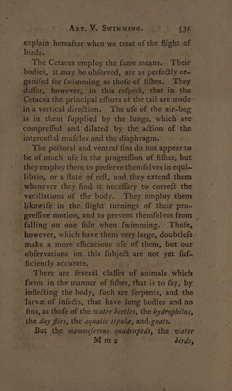 Art. Ve SWIMMING, La explain hereafter when we treat joe the fight of birds. | The Cetacea employ the fame means. Their bodies, it may he obferved, are as perfectly or- ganifed for {wimming as thofe-of fifhes. They differ, however, in this refpect, that in the Cetacea the principal efforts of the tail are made~ in a vertical direction. The ufe of the air-bag is in them fupplied by the lungs, which are compreffed and dilated by the action of the intercoftal mufcles and the diaphragm. The peétoral and ventral fins do not appear t to be of much ufe in the progreffion of fifhes, but _ they employ them to preferve themfelves in equi- librio, or a ftate of reft, and they extend them whenever they find it. necefflary to correct the vacillations of the body. They employ them — likewife in the flight turnings of their pro- greflive motion, and to prevent themfelves from | _ falling on one fide when fwimming., Thofe, however, which have them very large, doubtlefs : make a more efficacious ufe of them, but our ~ obfervations on this ules are not t yet. fuf- ficiently accurate, | There are feveral claffes of animals which {wim in the manner of fifhes, that is to fay, by _ inflecting the body, fuch are ferpents, and the arve of infects, that have long bodies and no fins, as thofe of the water beetles, the bydrophilus, the day flies, the aquatic. tipule, andignats. But the mammiferous, quadrupeds, the water