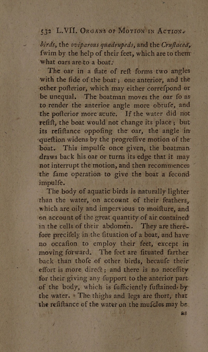 birds, the oviparous qiadrupeds, and the Cruftaced, fwim by the help of their feet, which are to them: “what oars are-to a boat: The oar in a flate of reft forms two aie with the fide of the boat; one anterior, and the to render the anterior angle more obtufe, and refift, the boat would not change its place; but its refiftance oppofing the oar, the angle in: boat. This impulfe once given, the boatman draws back his oar or turns its edge that it may not interrupt the motion, and then recommences the fame operation to give the boat a fecond impulfe. The body of aquatic birds is naturally fetter than the water, on account of their feathers, which are oily and impervious to moifture, and on account of the great quantity of air contained in the cells of their abdomen. They are there- fore precifely. in the fituation of a boat, and have no occafion to employ their feet, except in moving forward. ‘The feet are fituated farther ‘back than thofe of other birds, becaufe their . effort is more direct; and there is no neceflity for their giving any fupport to the anterior part. of the body, which is fufficiently fuftained: by the water. » The thighs and legs are fhort, that the refiftance of the water on the muféles may be.