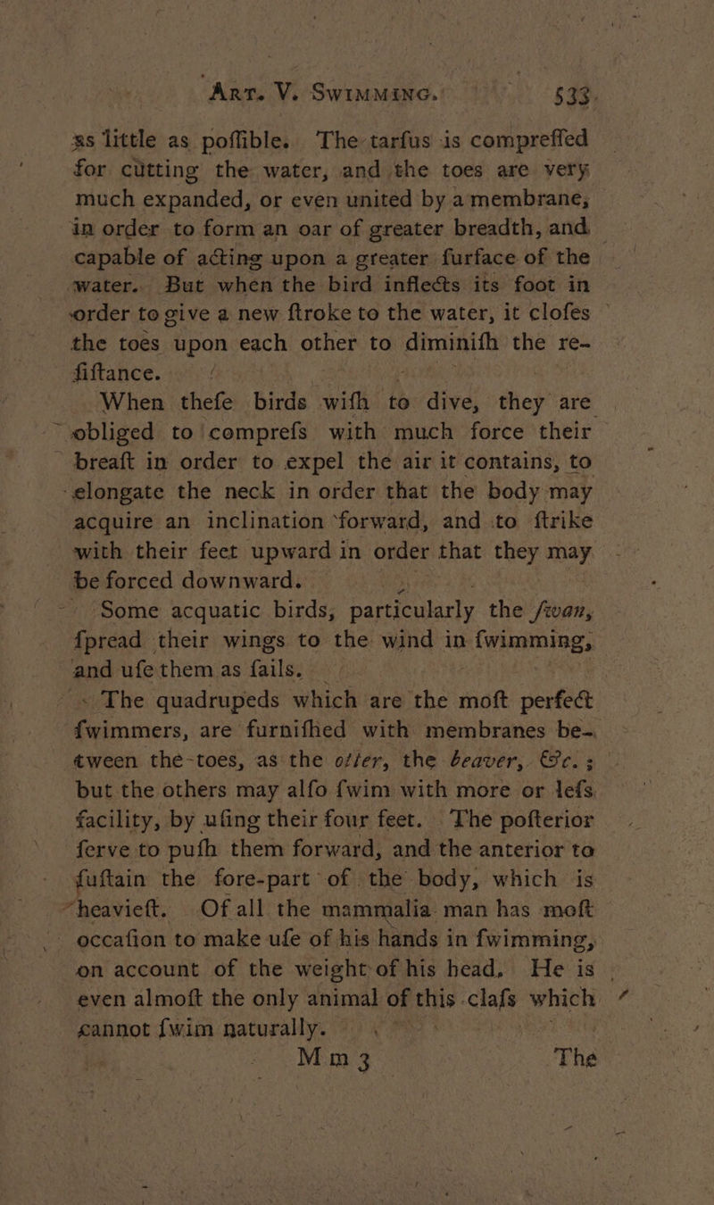 zs little as poflible. The tarfus is compreffed for cutting the water, and the toes are very much expanded, or even united by a membrane, in order to form an oar of greater breadth, and — capable of acting upon a greater furface of the water. But when the bird inflects its foot in order to give a new ftroke to the water, it clofes — the toes upon each other to diminith the re- fiftance. +9) / When thefe birds wifh to dive, they are _obliged to’ comprefs with much force their _ breaft in order to expel the air it contains, to elongate the neck in order that the body may acquire an inclination forward, and to ftrike with their feet upward in order ae they may. # forced downward. | ‘Some acquatic birds, Dai lariy the /ivan, en their wings to the wind in {wimming, and ufe them as faite: à | « The quadrupeds which are the moft perfect fwimmers, are furnifhed with membranes be-. tween the-toes, as the offer, the beaver, ce. = | but the others may alfo {wim with more or lefs. facility, by ufing their four feet. The pofterior ferve to pufh them forward, and the anterior ta fuftain the fore-part of the body, which is “heavieft. Of all the mammalia. man has moft occafion to make ufe of his hands in fwimming, on account of the weight of his head, He is . even almoft the only animal of this clafs which cannot [wim naturally. . | M m 3 4 «TR