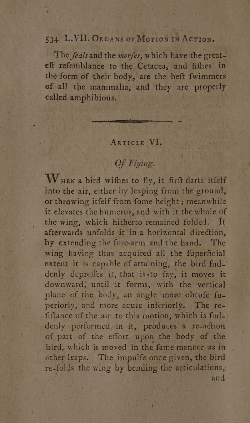The /ealsand the mor/es, which have the great- eft refemblance to the Cetacea, and fifhes in the form of their body, are the beft fwimmers of all the mammalia, and they. are PIOPAET called amphibious. ET PT GE ea x “i 3 = -_ ARTICLE VI. Of Flying. WW ue a bird wifhes to fly, it firft darts itfelf into the air, either by leaping from the ground, or throwing itfelf from fome height; meanwhile it elevates the humerus, and with it the whole ot the wing, which hitherto remained folded. It afterwards unfolds it in a horizontal direction, by extending the fore-arm and the hand. The wing having thus acquired all the fuperficial extent it 1s capable of attaining, the bird fud- denly depreffes it, that issto fay, it moves it downward; until it forms, with the vertical plane of the body, an angle more obtufe fu- periorly, and more acute inferiorly. The re- fiftance of the air to this motion, which is fud-. denly\ performed, in it, produces a re-action of part of the effort upon the body of the bird, which is moved in the fame manner as in other leaps. The impulfe once given, the bird re- folds the wing by bending the articulations, and