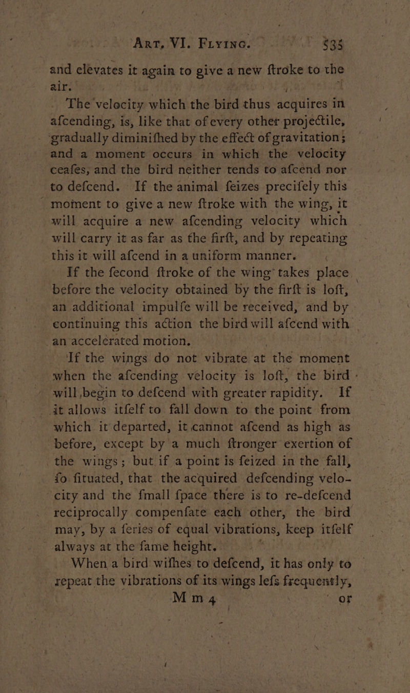 and elevates it again to give a new ftroke to the air. The velocity which the bird sie dalitlitoat in afcending, is, like that of every other projectile, - ‘gradually diminifhed by the effect of gravitation ; and a moment occurs in which the velocity ceafes, and the bird neither tends to afcend nor to defcend. If the animal feizes precifely this _ mofnent to give a new ftroke with the wing, it will acquire a new afcending velocity which will carry it as far as the firft, and by repeating this it will afcend in a uniform manner. If the fecond ftroke of the wing takes place before the velocity obtained by the firft is loft, an additional impulfe will be received, and by continuing this action the bird will afcend with. an accelerated motion. | If the wings do not vibrate at the moment when the afcending velocity is loft, the bird : will begin to defcend with greater rapidity. If it allows itfelf to fall down to the point from which it departed, it cannot afcend as high as before, except by a much ftronger exertion of the wings; but if a point is feized in the fall, fo fituated, that the acquired defcending velo- city and the fmall fpace there is to re-defcend reciprocally compenfate each other, the bird may, by a feries of equal vibrations, keep itfelf always at the fame height. | 5 When a bird wifhes to defcend, it has only to repeat the vibrations of its wings lefs frequently, M m 4 or -_