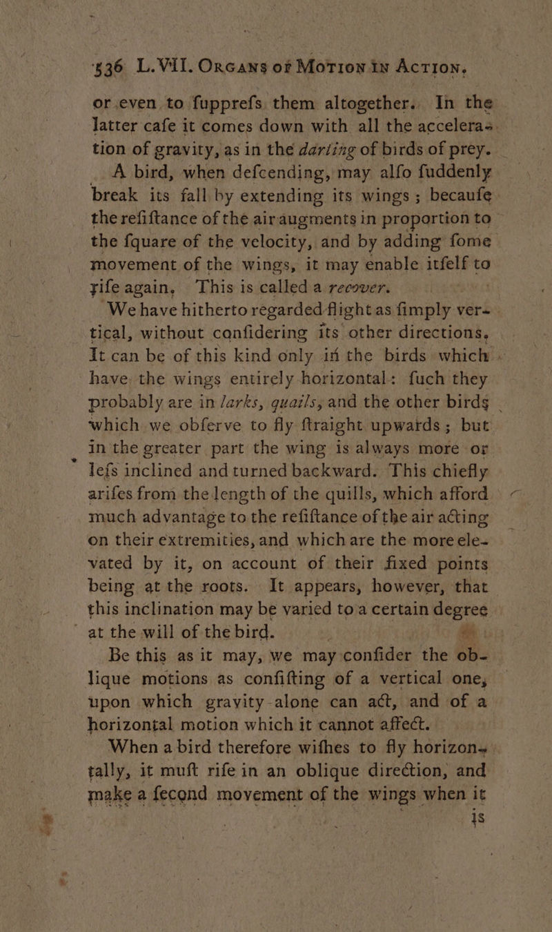 or even to fupprefs them altogether. In the latter cafe it comes down with all the acceleras tion of gravity, as in the dariing of birds of prey. A bird, when defcending, may alfo fuddenly break its fall by extending its wings ; becaufe the refiftance of the airaugments in proportion to the fquare of the velocity, and by adding fome movement of the wings, it may enable itfelf to We have hitherto regarded flight as fimply ver tical, without canfidering its other directions. It can be of this kind only ix the birds which have. the wings entirely horizontal: fuch they probably are in /arks, guatls, and the other birds | which we obferve to fly ftraight upwards; but in the greater part the wing is always more or lefs inclined and turned backward. This chiefly arifes from the length of the quills, which afford much advantage to the refiftance of the air acting on their extremities, and which are the more ele- vated by it, on account of their fixed points being at the roots. It appears, however, that this inclination may be varied to a certain degree | Be this as it may, we may confider the ob- lique motions as confifting of a vertical one, upon which gravity alone can act, and of a horizontal motion which it cannot affect. When a bird therefore wifhes to fly horizon. tally, it muft rife in an oblique direétion, and make a fecond movement of the wings when it is