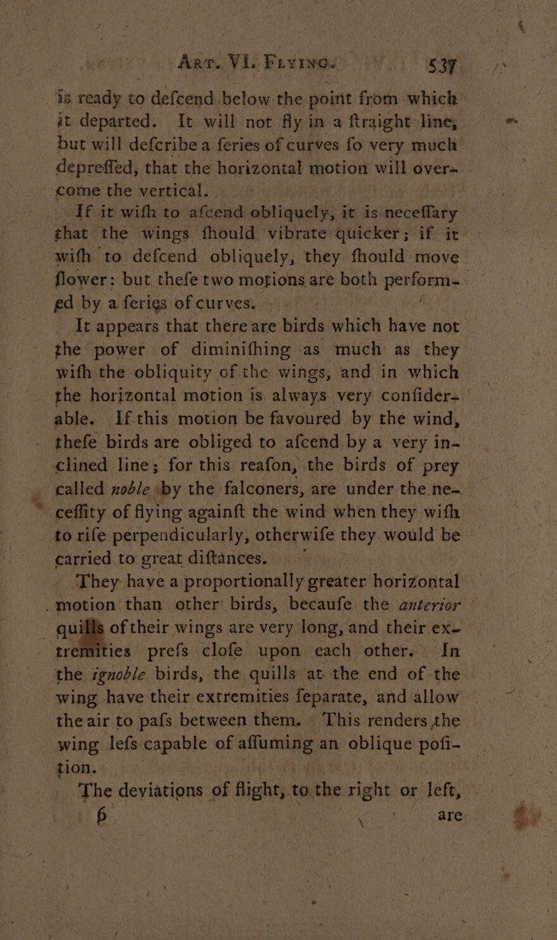 but will defcribe a feries of curves fo very much that the wings fhould vibrate quicker; if it #* ed by a ferigs of curves. - | / the power of diminifhing as much as they wifh the obliquity of the wings, and in which the horizontal motion is always very confider- able. If-this motion be favoured by the wind, clined line; for this reafon, the birds of prey ceffity of fying againft the wind when they with to rife perpendicularly, otherwife they would Be carried to great diftances. tremities prefs clofe upon each other. In wing have their extremities feparate, and allow the air to pafs between them. This renders the wing lefs capable of in an SE Le pofi- tion.