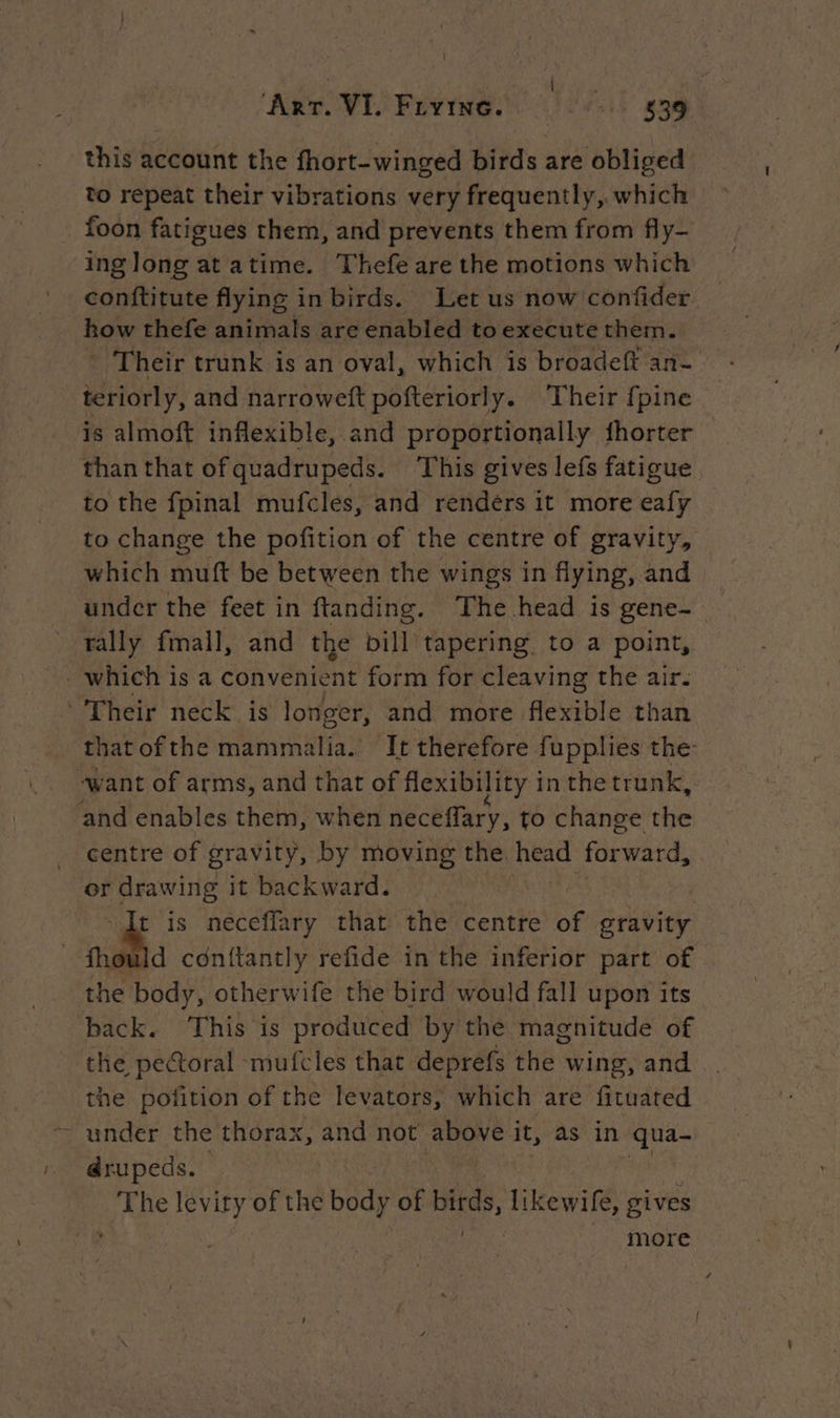 this account the fhort-winged birds are obliged to repeat their vibrations very frequently, which foon fatigues them, and prevents them from fly- ing long at atime. Thefe are the motions which conftitute flying in birds. Let us now confider how thefe animals are enabled to execute them. * Their trunk is an oval, which is broadeft an- teriorly, and narroweft pofteriorly. Their {pine is almoft inflexible, and proportionally fhorter than that ofquadrupeds. This gives lefs fatigue to the fpinal mufcles, and rendérs it more eafy to change the pofition of the centre of gravity, which muft be between the wings in flying, and under the feet in ftanding. The head is gene- rally fmall, and the bill tapering. to a point, _which is a convenient form for cleaving the air. Their neck is longer, and more flexible than thatofthe mammalia. It therefore fupplies the: -want of arms, and that of flexibility in the trunk, and enables them, when neceffary, to change the centre of gravity, by moving the head forward, or pue it backward. t is neceflary that the centre af gravity fhould conftantly refide in the inferior part of the body, otherwife the bird would fall upon its back. This is produced by the magnitude of the pectoral mufcles that deprefs the wing, and the pofition of the levators, which are fituated - under the thorax, and not above it, as in qua- drupeds. | LAS levity of the Body of birds likewife, gives more