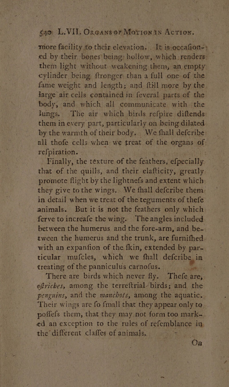 more facility to their elevation. : It is-occafion-+ ed by their bones’ being: hollow, which. renders: them light without weakening them, an empty cylinder being ftronger than a full one of the fame weight and Eh and {till more by the large air cells contained in feveral parts of the body, and. which all communicate with the jungs. The air which birds refpire diftends them in every part, particularly on being dilated by the warmth of their body. We fhall defcribe: all thofe cells when we aac of the organs of: refpiration. Finally, the téxture of the feathers, Mioecially that of the quills, and their elafticity, greatly promote fight by the lightnefs and extent which they give tothe wings... We fhall defcribe them. in detail when we treat of the teguments of thefe animals. But it is not the feathers only which ferve to increafe the wing. Theangles included between the humerus and the fore-arm, and be- tween the humerus and the trunk, are furnifhed. - with an expanfion of the fkin, extended by par- ticular mufcles, which we fhall defcribe in treating of the panniculus carnofus. a There are birds which never fy. Thefe are, ofricbes, among the terreftrial- birds; and the penguins, and the manchots, among the aquatic. Their wings are fo fmall that Her appear only to poffefs them, that they may not form too mark- ed an exception to the rules of refemblance ia. the different claffes of animals. = On