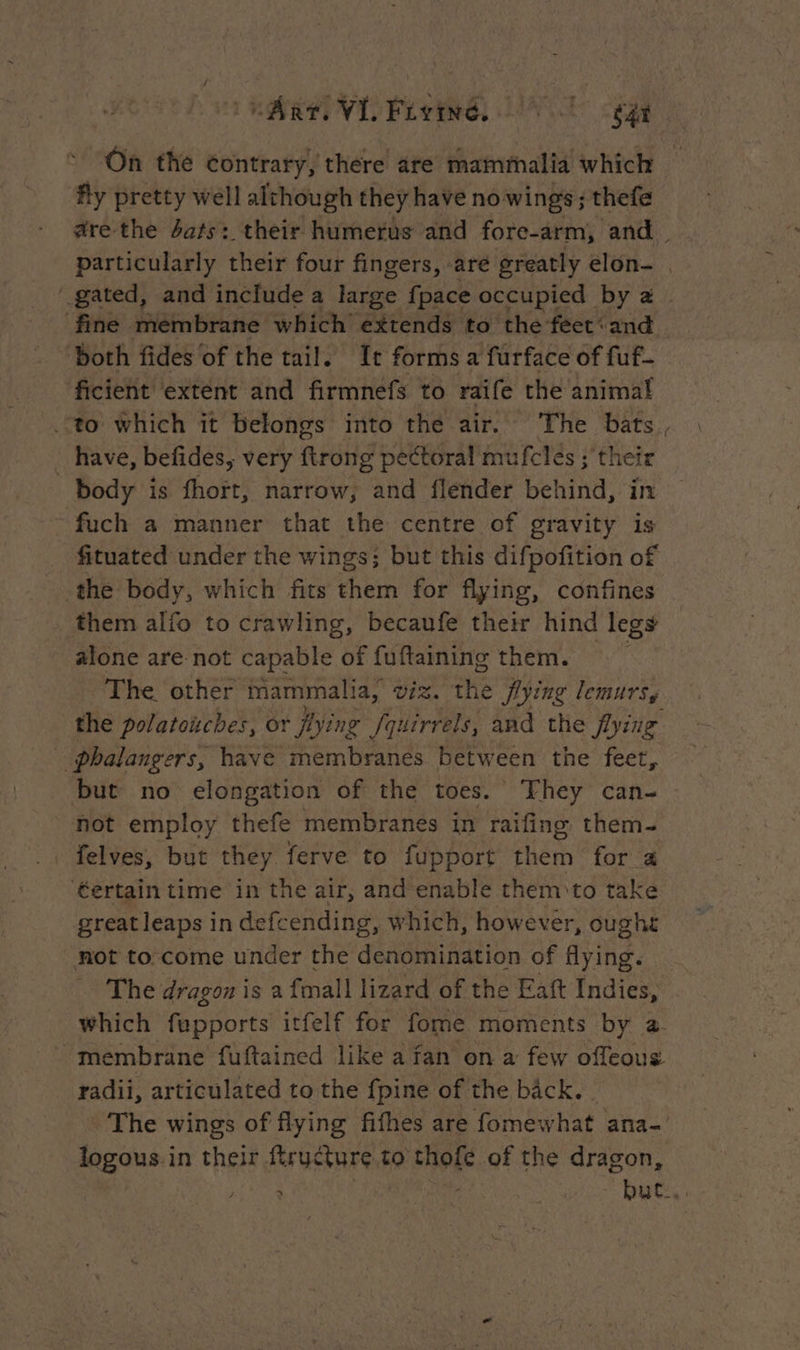 del VL Fioiné NT age On the contrary, there are mammalid which fly pretty well although they have no wings ; thefe are the dats: their humerus and fore-arm, and. particularly their four fingers, are greatly elon- | gated, and include a large {pace occupied by a | fine membrane which extends to the feet‘and both fides of the tail. It forms a furface of fuf- ficient extent and firmnefs to raife the animal to which it belongs into the air. The bats, : _ have, befides, very ftrong pectoral mufclés ; their | body is fhort, narrow, and flénder behind, in ~ fuch a manner that the centre of gravity is fituated under the wings; but this difpofition of the body, which fits them for flying, confines them alfo to crawling, becaufe their hind legs alone are not capable of fuftaining them. The other mammalia, DES the flying lemursy the polatonches, or fying /quirrels, and the flying _ phalangers, have membranes between the deer, but no elongation of the toes. They can- — not employ thefe membranes in raifing them- . felves, but they ferve to fupport them for a ‘€ertain time in the air, and enable them to take great leaps in defcending, which, however, oughe not to come under the denomination of flying. The dragon is a {mall lizard of the Eaft Indies, which fupports itfelf for fome moments by a. membrane fuftained like a fan on a few offeous radii, articulated to the {pine of the back. © The wings of flying fifhes are fomewhat ana- logous in their ftructure to thofe of the dragon, ; : - | ea