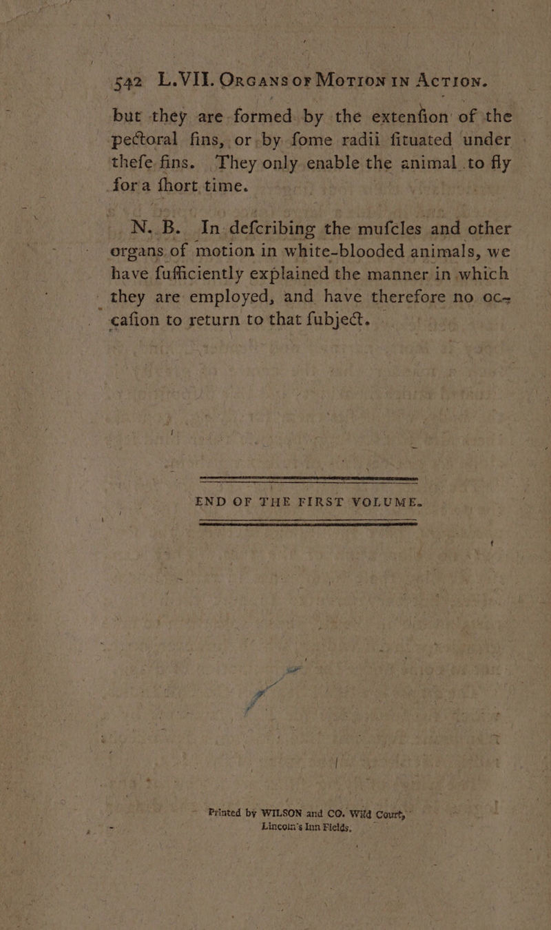( 542 L.VIL. Orcans or Morron 1N Action. but they are. Pere by the Sinton of the pectoral fins, or by fome radii fituated under thefe. fins. They only enable the animal .to fly 4073 fhort time. N. B. In defcribing : the muicles and other organs. of motion in white-blooded animals, we have fufficiently explained the manner in which _ they are employed, and have therefore no oc _cafion to return to that fubject. — 5 —_— eee END OF THE FIRST VOLUME. é Printed by WILSON and CO. “Wild Court, © &amp; Lincoln's Inn Fields;