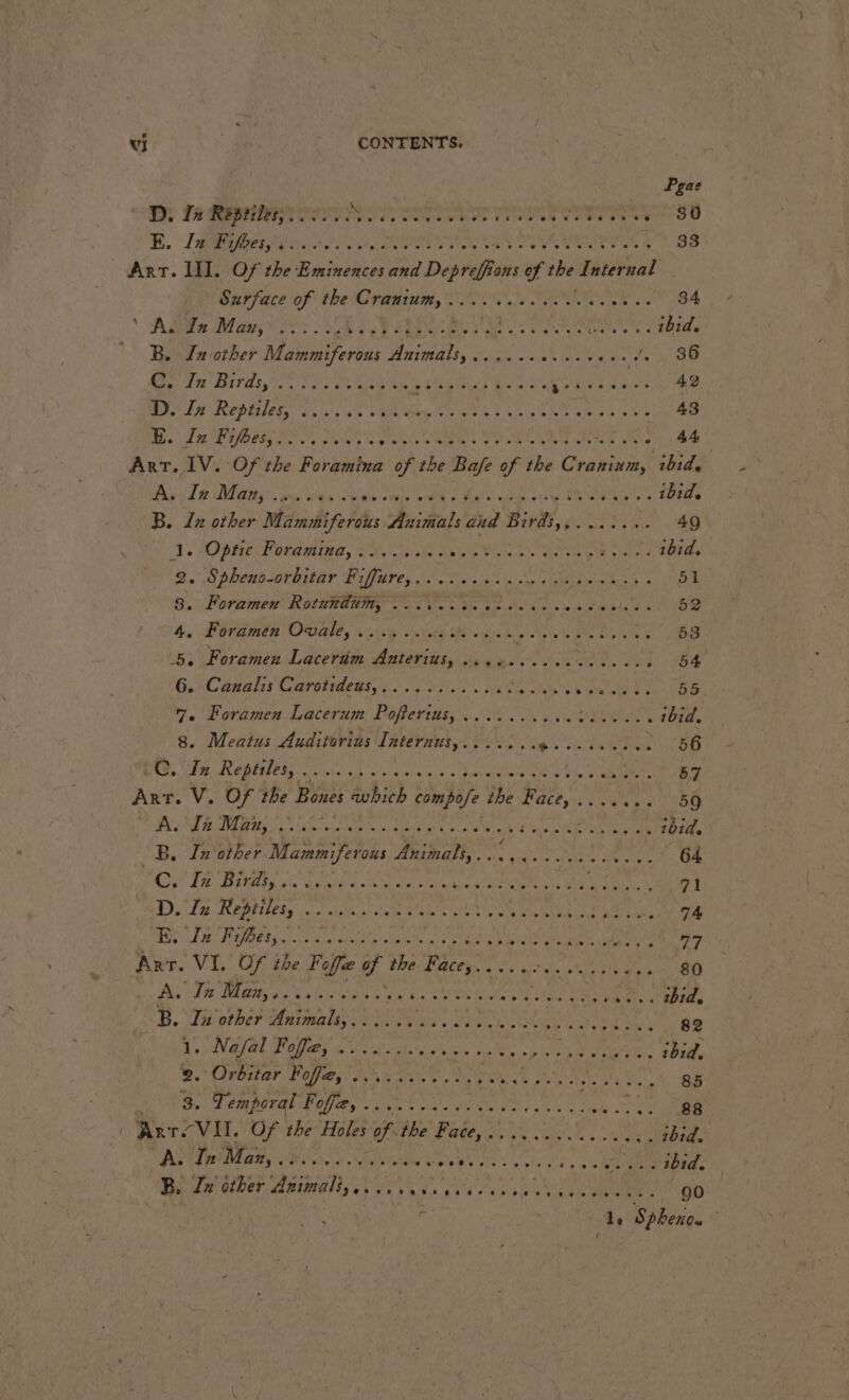 Pgae D. PR du eT Lt NL EE. RE ER RO RON TIRE 33 Art. INT. Of the Eminences and Depraffic fons of tbe Pa Surface of the Cranium, .............. Birt sate * Ase Mays 2 oo, Ee Se SEP SPA TS RER ibid. © B. In other Mammiferous RIMS: EN ne ie he ee ae OOD) LI RITA Sais vie Weg aie ls ba tad Eee OUEN ES 42 D In Repriles, oo. 66s AL ate hs RE TRS SN 6e 2 HR 43 Bs Le REE SS REINE HN OUEN PP EIT ENT .. 44 ART. IV. Of the Foramina of the st of the taste: ibid. ee TRANS: ins aig Sabie Dens oF Ral ple xine . ibid. B. lz other Wdrarhi fords Animals dnd Birds, PARC ES oe 49 1. Optic Petideling, A SS ee OR ibid. 2. Spheno-orbitar Fiffure,.........- RPE SA puny AR 51 3: Former Ro ROMA «oS ts tide ae Are era 1 4. Foramen Ovale, ........ Mann AS RE Te es 5, Foramen Lacerim Anterius, 2. SAN &gt;. 54 6. Canalis Carotideus,..., 22... EST tarsi erect Caer Foramen Lacerum Poflerius, .......... a Aces . bid. . Meatus Auditorius Internus,....... eh caches . 56 LG. is Reptiles, A oral alsin hci duv PRqu AOE Bw Re Vs 57 Art. Ve Of the Bones which nie EW oP ROS gg A. OL ah Mogae art ne ibid. _B. In other (re hea Ce a HAN À eRe S64 CE Te tap ote a Parad one tak caterers ae D RON SOARES D. Iu Reptiles, | RAR RUE Lie VA Sy wk À PEN EE TE 74 LORS PAR UT VE ag tea cic A A RCA PE LORS SONT ENT Anr. VI. Of the Foffe of Weegee a oe oie Dg 80 AS LT Mea dE uUe LP PEN A AT ES Et Be ABE 7 B. Ti other Animals,...... ui Pas LICE + UE D Lee OB Mey Nasal Pole val beets nk TS tela 4058 9. Orbiter Foleo. i... es ae ER A ET AE ON 85 CABINE 772 dt wis RENE LS A RU MERS Ar r{ VII. Of the Holes of the Baie, DE Et .. 2bid. A. A. In Man, .:... Dayle a vip eb s pie a 0 olp-s hy ET abla Be PAYS aia eee err eee CE ALES 0 Si le Sphero.