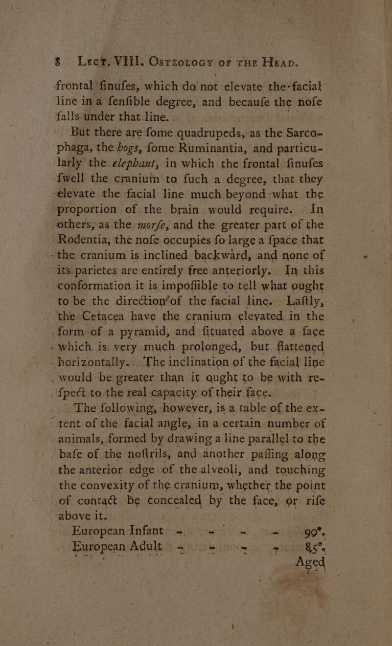 frontal Budte: which do ve elevate the, facial line ina fenfible degree, and becaufe the nofe falls under that line. | But there are fome quadrupeds, as the Sarco- ph the bogs, fome Ruminantia, and particu- larly the elephant, in which the frontal finufes {well the cranium to fuch a degree, that they ‘elevate the facial line much beyond what the proportion of the brain would require. In others, as the mor/e, and the greater part of the Rodentia, the nofe occupies fo large a {pace that -the cranium is inclined backward, and none of ‘its parietes are entirely free anteriorly. In this - conformation it is impoffible to tell what ought to be the direction’of the facial line. Laftly, the Cetacea have the cranium eleyated in the - form of a pyramid, and fituated above a face » which is very much prolonged, but flattened horizontally. The inclination of the facial line . would be greater than it ought to be with re “pet to the real capacity of their face. The following, however, is a table of the ex- ‘ tent of the Gi angle, in a certain number of animals, formed by drawing a line parallel to the bafe of the noftrils, and another pafiing along . the anterior edge of the alveoli, and touching the convexity of the cranium, whether the point of contact be concealed by the face, or rife above it. | European ue mea Li cae =) 10907. European Adult =) + +, 85e i AR | Aged