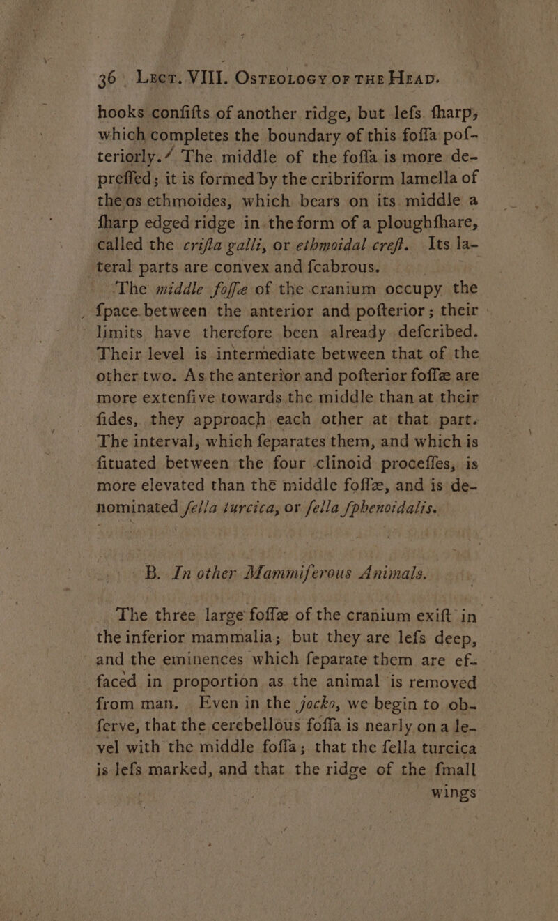 hooks confifts of another ridge, but lefs. fharp, which completes the boundary of this foffa pof- teriorly./ The middle of the fofla is more de- preffed; it is formed by the cribriform lamella of the os ethmoides, which bears on its middle a fharp edged ridge in the form of a ploughfhare, called the crifta galli, or ethmoidal creft. Its la- teral parts are convex and fcabrous. The middle foffe of the cranium occupy the , fpace between the anterior and pofterior; their : limits have therefore been already defcribed. Their level is intermediate between that of the other two. As the anterior and pofterior foffz are more extenfive towards the middle than at their fides, they approach each other at that part. The interval, which feparates them, and which is fituated between the four -clinoid proceffes, is more elevated than thé middle foffæ, and is de- nominated /e//a ¢urcica, or fella [phenordalis. B. In other Mammiferous Animals. The three large foffz of the cranium exift in the inferior mammalia; but they are lefs deep, and the eminences which feparate them are ef. faced in proportion as the animal is removed from man. Even in the jocko, we begin to ob. ferve, that the cerebellous foffa is nearly ona le- vel with the middle foffa; that the fella turcica is lefs marked, and that the ridge of the {mall | | wings