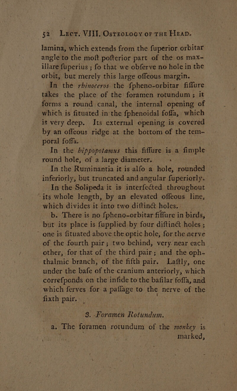 lamina, which extends from the fuperior orbitar angle to the moft pofterior part of thé os max- illare fuperius ; fo that we obferve no hole in the orbit, but merely this large offeous margin. In the rhinoceros. the fpheno-orbitar fiflure takes the place of the foramen rotundum ; it forms a round canal, the internal opening of which is fituated in the fphenoidal fofla, which is very deep. Its external opening is covered by an offeous ridge at the bottom of the tem- poral foffa. | In the binshpotanitik: this fiffure 152) Fa round hole, of a large diameter. « In the Ruminantia it is alfo a hole, rounded — inferiorly, but truncated and angular fuperiorly. In the Solipeda it is interfected throughout ‘its whole length, by an elevated offeous line, which divides it into two diftinct holes. b. There is no fpheno-orbitar fiffure in birds, but its place is fupplied by four diftin@ holes ;  one is fituated above the optic hole, for the nerve of the fourth pair; two behind, very. near each other, for that of the third pair ; and the oph- thalmic branch, of the fifth pair. Laftly, one under the bafe of the cranium anteriorly, which correfponds on the infide to the bafilar foffa, and which ferves for a pallage to the nerve of the fixth Pou 8. .Foramen Rotundum. a. The foramen rotundum of the monkey is : | marked,