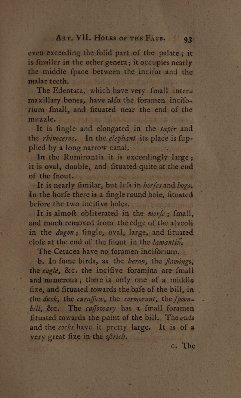 even'exceeding the folid part.of the palate ; it is fmaller in the other genera; it occupies nearly the middle fpace between the Aneifor: and the malar teeth. : … The Edentata, which: have very {mall inter= maxillary bones, have alfo the foramen. incifo- -rium fmall, and fituated near the end. of the muzzle. a | ; It is fingle ‘and noel in the tapir and the rhinoceros. In the elephant its place} is fup- _ plied by a long narrow canal. : In the Ruminantia it is Fr to large ; ‘it is oval, double, and fixwated, siege at che end of the fnouts:, wii sae - It is nearly fimilar, but lefs in heen pd sin In the horfe there is a fingle round hole, fituated — before the two incifive Loos. , It is almoft obliterated in the morfe ; {mall, and much removed from the edge of the alveoli ‘in the dugon; fingle,, oval, large, and fituated clofe at the end of the fnout in the Jemantin. ~The Cetacea have no foramen inciforium. : b. In fome birds, as the hero», the flamingo, the eagle, &amp;c. the incifive foramina are fmall fize, and fituated towards the. bafe of the bill, in . the duck, the curafow, the cormorant, the Semis bill, &amp;e. The caffowary has a {mall foramen fituated towards the point of the bill.. The ow/s and the cocks have it pretty, large, It is of 4 per great fize in the inet: FAR ‘cs. The