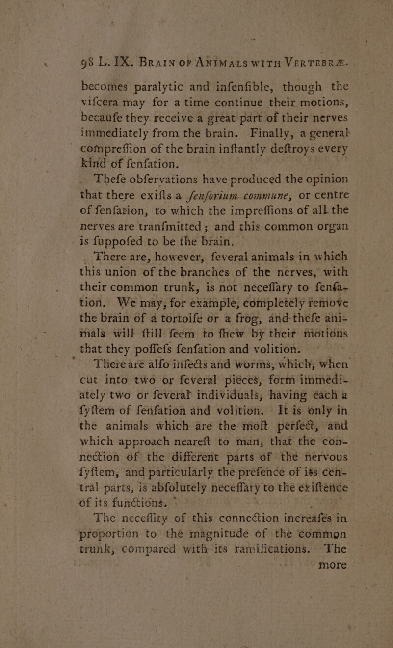 becomes paralytic and infenfible, though the vifcera may for a time continue their motions, becaufe they. receive a great part of their nerves immediately from the brain. Finally, a general kind of fenfation. Thefe obfervations have produced the opinion that there exifts a /e/orium commune, or centre of fenfation, to which the impreffions of all the nerves are tranfmitted ; and this common organ * There are, however, feveral sated, in which this union of the branches of the nerves,’ with their common trunk, is not neceflary to fenfa-. tion. We may, for example, completely remove the brain of a tortoife or a frog, and-thefe ahi- mals will {till feem to fhew By their motions that they poffefs fenfation and volition. : Therearé alfo infe@s and worms, which, when cut into two or feveral piéces, form iinmedi- ately two or feveral individuals, having éach a fyftem of fenfation and volition. It is only in the animals which are the moft perfect, and which approach neareft to man, that the con- nection of the different parts of the nervous tral parts, is abfolutely NA to the criftence of its functions. * The neceflity of this Loh nesHn incréafes i in proportion to the magnitude of the common trunk, compared with its ramifications. The