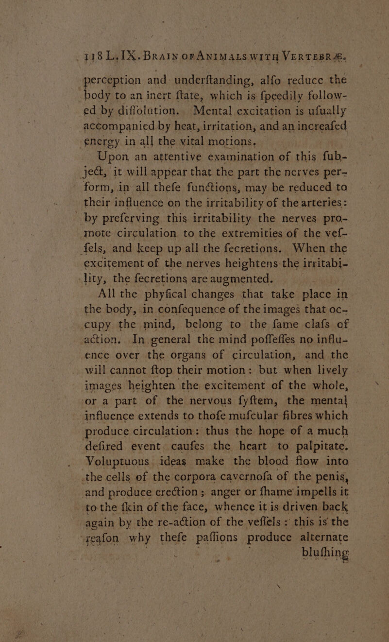 “perception and underftanding, alfo reduce the body to an inert ftate, which is fpeedily follow- ed by diffolution. Mental excitation is ufually accompanied by heat, irritation, and an increafed energy in al} the vital motions, Upon. an attentive examination of this fub- ject, it will appear that the part the nerves per- form, in all thefe functions, may be reduced to their influence on the irritability of the arteries: by preferving this irritability the nerves pro- mote circulation to the extremities of the vef- fels, and keep up all the fecretions. When the excitement of the nerves heightens the irritabi- -lity, the fecretions are augmented. All the phyfical changes that take place in the body, in confequence of the images that oc- cupy the mind, belong to the fame clafs of action. In general the mind poffeffes no influ- ence over the organs of circulation, and the will cannot ftop their motion: but when lively images heighten the excitement of the whole, ‘or a part of the nervous fyftem, the mental influence extends to thofe mufcular fibres which produce circulation: thus the hope of a much defired event caufes the heart to palpitate. Voluptuous. ideas make the blood flow into the cells of the corpora cavernofa of the penis, and produce erection; anger or fhame impells it to the fkin of the face, whence it is driven back again by the re-action of the veflels : this is the “regfon why thefe paffions produce alternate è a | blufhing