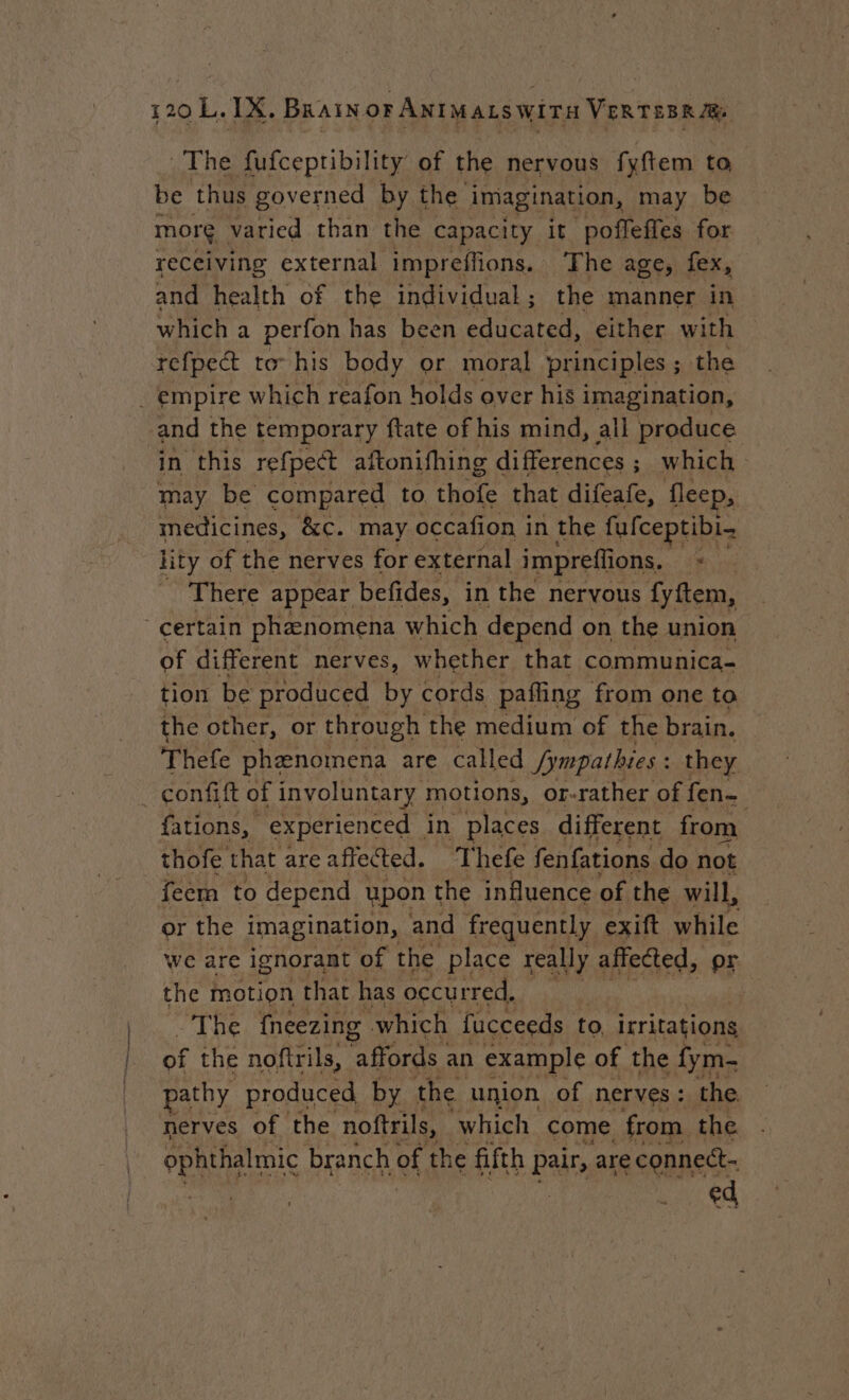 The fufcepribility of the nervous fyftem to be thus governed by the imagination, may be more. varied than the capacity it poffeffes for receiving external impreffions. The age, fex, and health of the individual ; the manner in which a perfon has been educated, either with refpect to his body or moral principles ; the . empire which reafon holds over his imagination, and the temporary ftate of his mind, all produce in this refpect aftonifhing differences ; ; which may be compared to thofe that difeafe, fleep, medicines, &amp;c. may occafion in the fufceptibi- lity of the nerves for external impreffions, ‘s There appear befides, in the nervous fyftem, certain phænomena which depend on the union of different nerves, whether that communica- tion be produced by cords paffing from one to the other, or through the medium of the brain. Thefe phenomena are called Jympathies : they _ çconfift of involuntary motions, or-rather of fen— fations, experienced | in places different from thofe that are affected. Thefe fenfations do not feem to depend upon the influence of the will, or the imagination, and frequently. exift while we are ignorant of the place really affected, or: the motion that has occurred, “The {neezing which fucceeds to. irritations of the noftrils, fords an example of the fym- pathy produced by the union of nerves : the nerves of the noftrils, which come from the gy sae branch of the fifth pair, are connett- ed