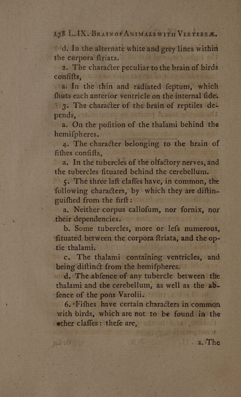 'd. In the aleernate white aie or Save within the corpora firiata. 2. The character peculiar to the brain of birds confifts, a: In the thin and rained febtüm, heh soma each anterior ventricle on the internal fide. (3. The character of the brain of reptiles de- se a. Onthe pofition of the Mani behind ie hemifpheres. 4. The character belonging to the brain of fifhes confifts, | a. In the tubercles of the olfactory nerves, and the tubercles fituated behind the cerebellum. — * 6. The three laft claffes have, in common, the following characters, by which they are diftin- guifhed from the firft : a. Neither corpus callofum, nor fornix, nor their dependencies. : ‘ b. Some tubercles, more or lefs numerous, fituated between the or ‘alte, and the op- tic thalami. c. The thalami. containing. nest: and ue diftinét from the hemifpheres. : | d.: The abfence of any tubercle’ between the. thalami and the cerebellum, as well as. thes ab- fence of the pons Varolii. j: | 6.*Fifhes have certain characters in common with birds,’ which are not to be spat in the ether claffes: thefe are, res aid + 2 . a. The.