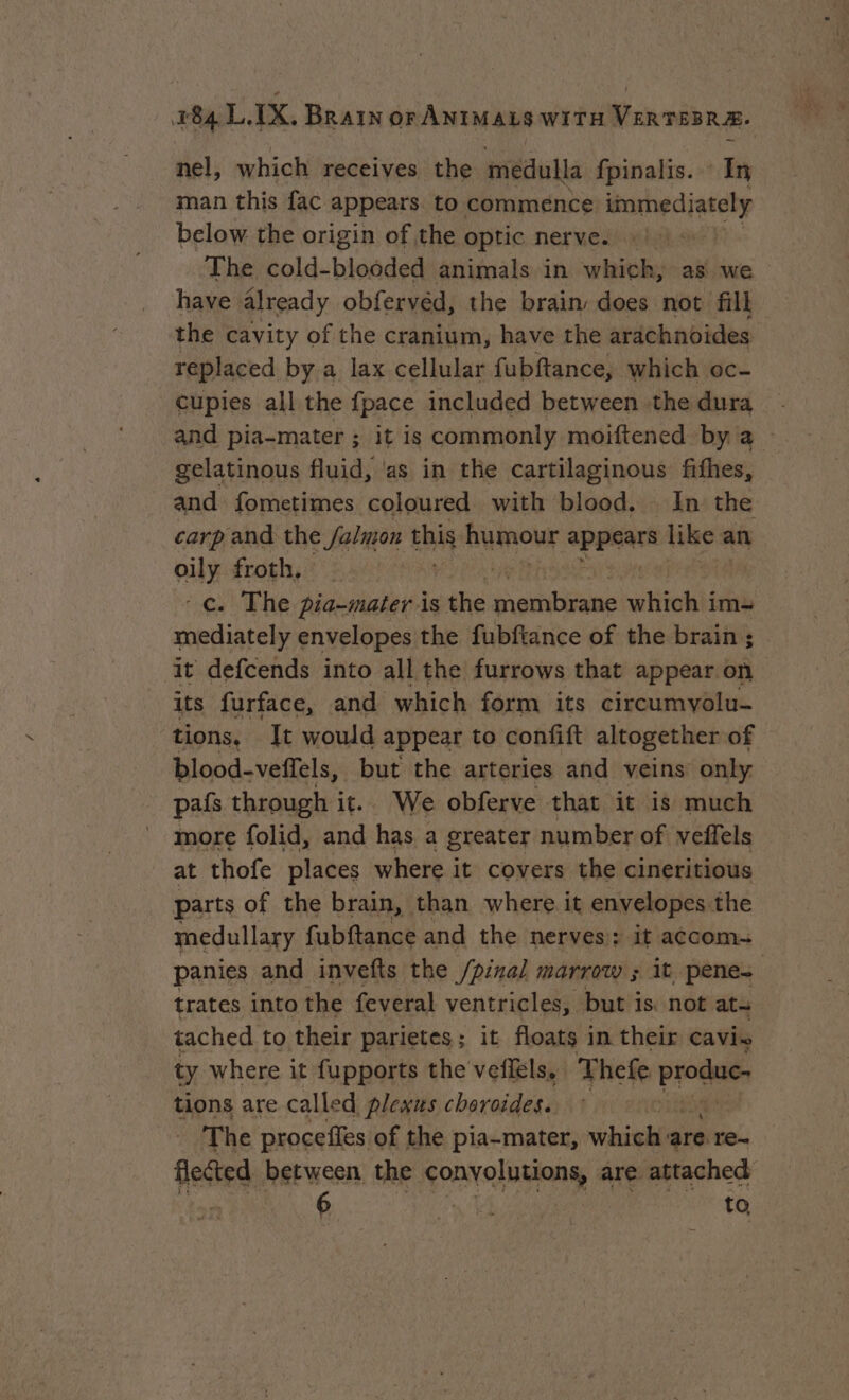 nel, which receives the medulla fpinalis. In man this fac appears to commence immediately below the origin of the optic nerve. | The cold-blooded animals in which, as we have already obfervéd, the brain does not fill the cavity of the cranium, have the arachnoides replaced by a lax cellular fubftance, which oc- cupies all the {pace included between the dura and pia-mater ; it is commonly moiftened by a - gelatinous fluid, ‘as in the cartilaginous fithes, and fometimes coloured with blood, In the carp and the Salamon thig Rumour appears like an oily froth, -¢. The pia-mater is the eevee which im- mediately envelopes the fubftance of the brain ; it defcends into all the furrows that appear on its furface, and which form its circumyolu- tions, It would appear to confift altogether of blood-veffels, but the arteries and veins only pafs through it. We obferve that it is much more folid, and has a greater number of veffels at thofe places where it covers the cineritious parts of the brain, than where it envelopes the medullary fubftance and the nerves): it accom~ panies and invefts the /pinal marrow ; it penes trates into the feveral ventricles, but i is not ata tached to their parietes; it floats in their cavis ty where it fupports the veflels. Thefe pide tions are called plexus choroides. The proceffes of the pia-mater, which: are re- flected between the conyolutions, are attached if iG UPR: NS. 5c em