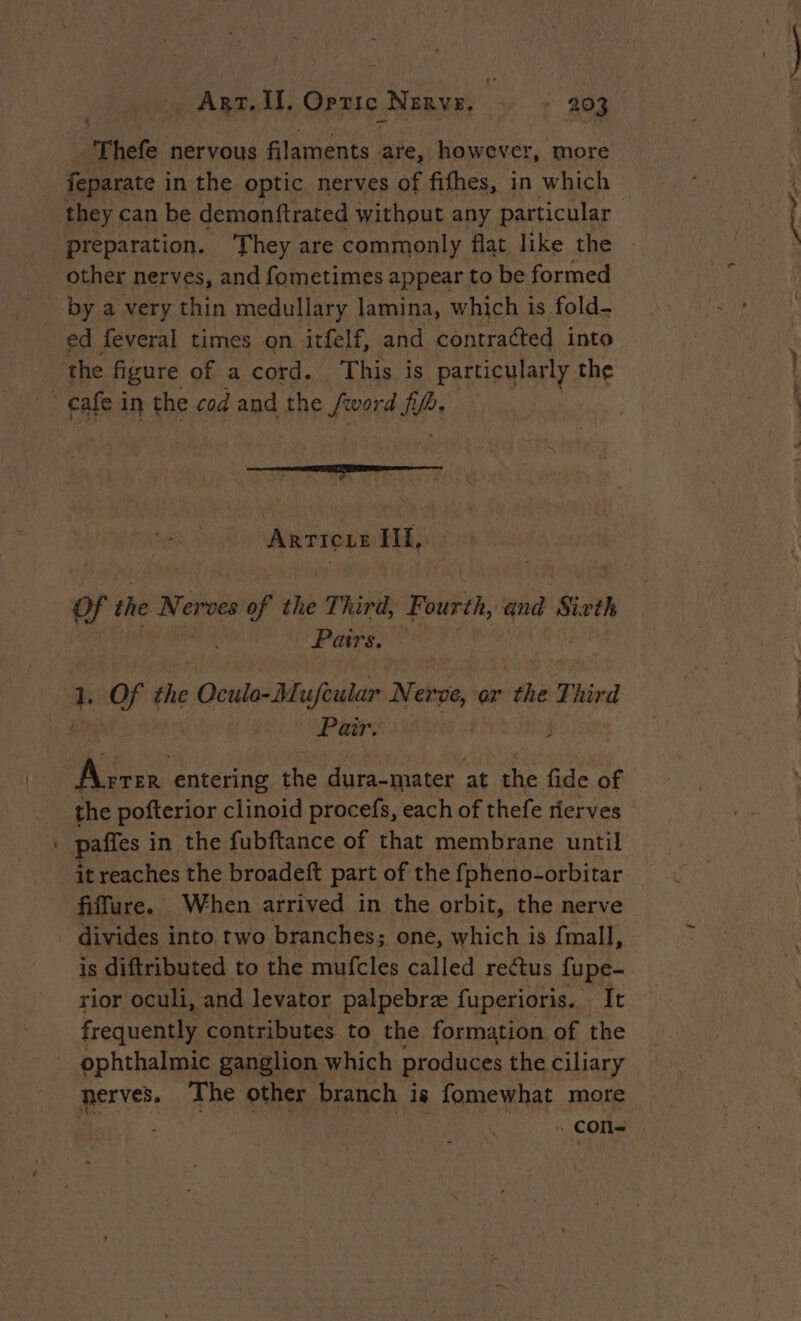 - Thefe nervous filaments are, however, more feparate i in the optic nerves of fifhes, in which preparation. They are commonly flat like the other nerves, and fometimes appear to be formed by a very thin medullary lamina, which is fold- ed feveral times on itfelf, and contracted into the figure of a cord. This is particularly the cafe i in the cod and the fous Pr Xt E ARTIUS Hl, Of the Nerves of the Third, Fourth, nr Sivth Pairs, | 1. OF the Oculo-Mufeular Nerve, or the Third uP Pair. | Are entering the Jute winter at the fide of | paffes i in the fubftance of that membrane until it reaches the broadeft part of the fpheno-orbitar is diftributed to the mufcles called rectus fupe- rior oculi, and levator palpebræ {uperioris. It Frequently contributes to the. formation of the ophthalmic ganglion which produces the ciliary nerves. The other branch is fomewhat more me