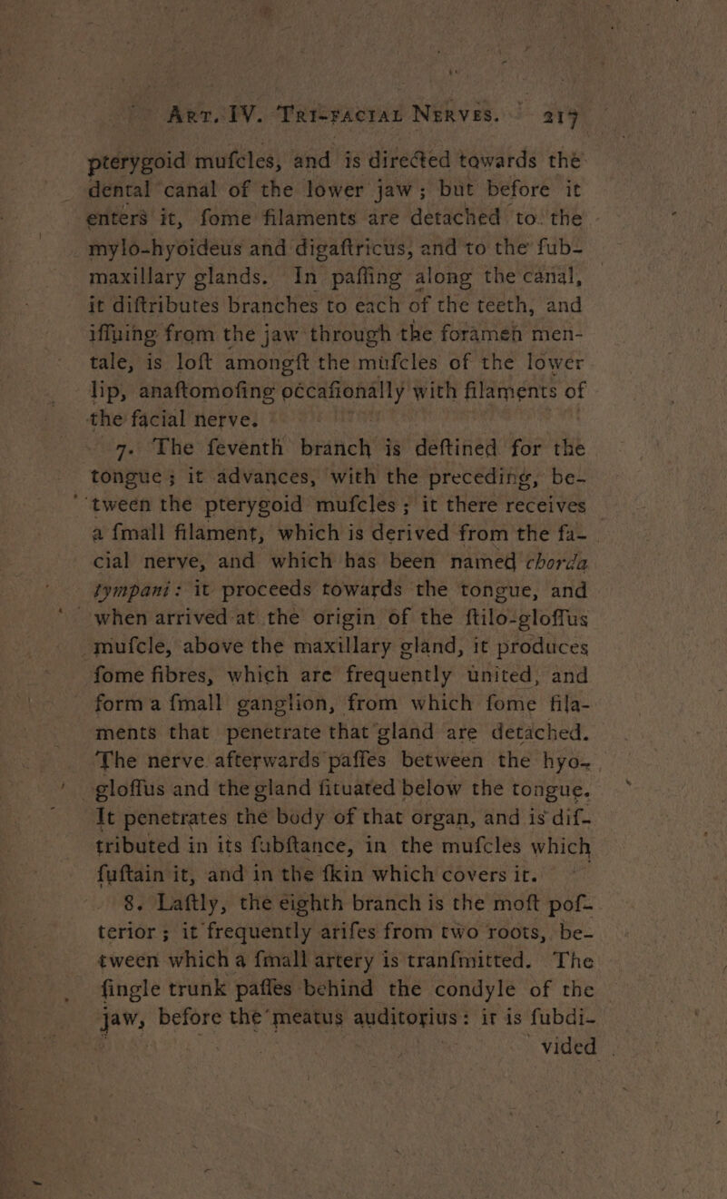 pterygoid mufcles, and is directed tawards the dental ‘canal of the lower jaw; but before it enters it, fome filaments are detached to the plbtiywideus and digaftricus, and to the fub- maxillary glands. In paffing along the canal, — it diftributes branches to each of the teeth, and iffuing from the jaw through the forameh men- tale, is loft amongft the müfcles of the lower lip, anaftomofing Fe with filaments of the facial nerve. 7. The feventh branch is deftined for the tongue ; it advances, with the preceding, be- tween the pterygoid mufcles ; it there receives a {mall filament, which is derived from the fa- cial nerve, and which has been named chorda tympani: it proceeds towards the tongue, and when arrived at the origin of the ftilo-gloffus -mufcle, above the maxillary gland, it produces fome fibres, which are frequently united, and form a {mall ganglion, from which fome fila- ments that penetrate that gland are detached. The nerve afterwards paffes between the hyo- gloffus and the gland fituated below the tongue. It penetrates the body of that organ, and is dif- tributed in its fubftance, in the mufcles which fuftain it, and in the fkin which covers it. 8. Laftly, the eighth branch is the moft pof- terior ; it frequently arifes from two roots, be- tween which a {mall artery is tranfmitted. The fingle trunk pañles behind the condyle of the jaw, before the’ meatus auditorius : it is fubdi- Biya ites vided |