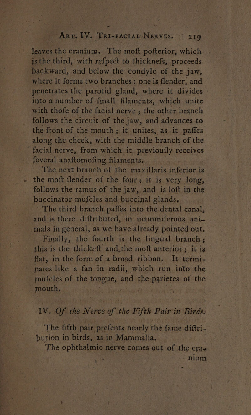 / - Arr. IV. Tri-ractau Nerves. 9 219 leaves the cranium. The moft pofterior, which isthe third, with refpect to thicknefs, proceeds backward, and below the condyle of the jaw, where it forms two branches : one is flender, and penetrates the parotid gland, where it divides into a number of fmall filaments, which unite with thofe of the facial nerve ; the other branch follows the circuit of the jaw, and advances to the front of the mouth; it unites, as_it paffes along the cheek, with the middle branch of the facial nerve, from which it, previoufly receives feveral anaftomofing filaments. The next branch of the maxillaris inferior is the moft flender of the four; it is very long, follows the ramus of the jaw, and is loft in the buccinator mufcles and buccinal glands. : The third branch paffes into the dental canal, and is there diftributed, in mammiferous ani- mals in general, as we have already pointed out. Finally, the fourth is the lingual branch ; this is the thickeft and.the moft anterior; it is flat, in.the form of a broad ribbon. It termi- nates like a fan in radii, which run into the mufcles of the fORENS, and the: parietes of the - mouth. | | 0 ste of ‘the Nerve of the Fifth Pair in Birds. The fifth pair prefents nearly the fame diftri- ‘bution in birds, as in Mammalia. The ophthalmic nerve comes out of the cra-~ ae nium