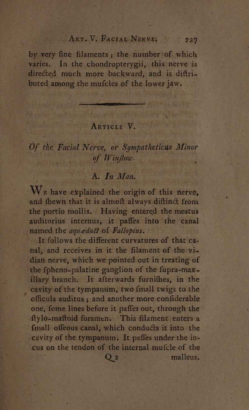 Art. V. Facraz Nerve: 924 by very fine filaments ; the number’ of. which varies. In the chondropterygii, this nérve is directed much more backward, and is diftri- buted among the mufcles of the lower jaw. ARTICLE Ve Of the F acial Ni érve, oF Sympatheticus - Minor of Winflow. | à à ‘ À ‘ A. In Man. W; have explained the origin of this bte, and fhewn that it is almoft always diftinct from the portio mollis. Having entered the meatus It follows the different curvatures of thar! ca- nal, and receives in it the filament of the vi- te illary branch. It afterwards furnifhes, in the cavity of the tympanum, two {mall twigs to the officula auditus ; and another more confiderable one, fome lines before it paffes out, through the cus on the tendon of the internal mufcle of the Q 2 ee malleus,