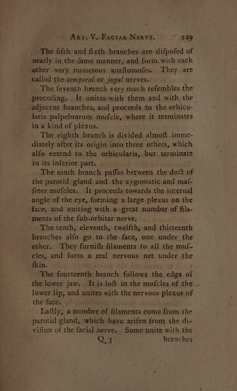 The fifth and fixth branches are difpofed of nearly in the fame manner, and form with cach other very numerous anaftomofes. They are called the temporal or jugal nerves. The feventh branch very much refembles a _ preceding. It unites with them and with the ~ adjacent branches, and proceeds to the orbicu- laris palpebrarum mufcle, where it terminates in a kind of plexus. The eighth branch is divided almoft imme- diately after its origin into three others, which alfo extend to the orbicularis, but terminate in its inferior part... The ninth branch paffes between the duct of the parotid gland and the zygomatic and maf- feter mufcles. It proceeds towards the internal angle of the eye, forming a large plexus on the ice: and uniting with a great number of fila- … The tenth, eleventh, twelfth, and thirteenth - branches alfo go to the face, one under the other. They furnifh filaments to all the muf- cles, and form a real nervous net under the fkin. The Foire ll biatich sol ile the me A the lower jaw. It is loft in the mufcles of the lower lip, and unites with the nervous plea of the face, Hate Laftly, a number of filaments come “se the parotid gland, which have arifen from the di: vifion of the facial nerve. . Some unite with the he branches