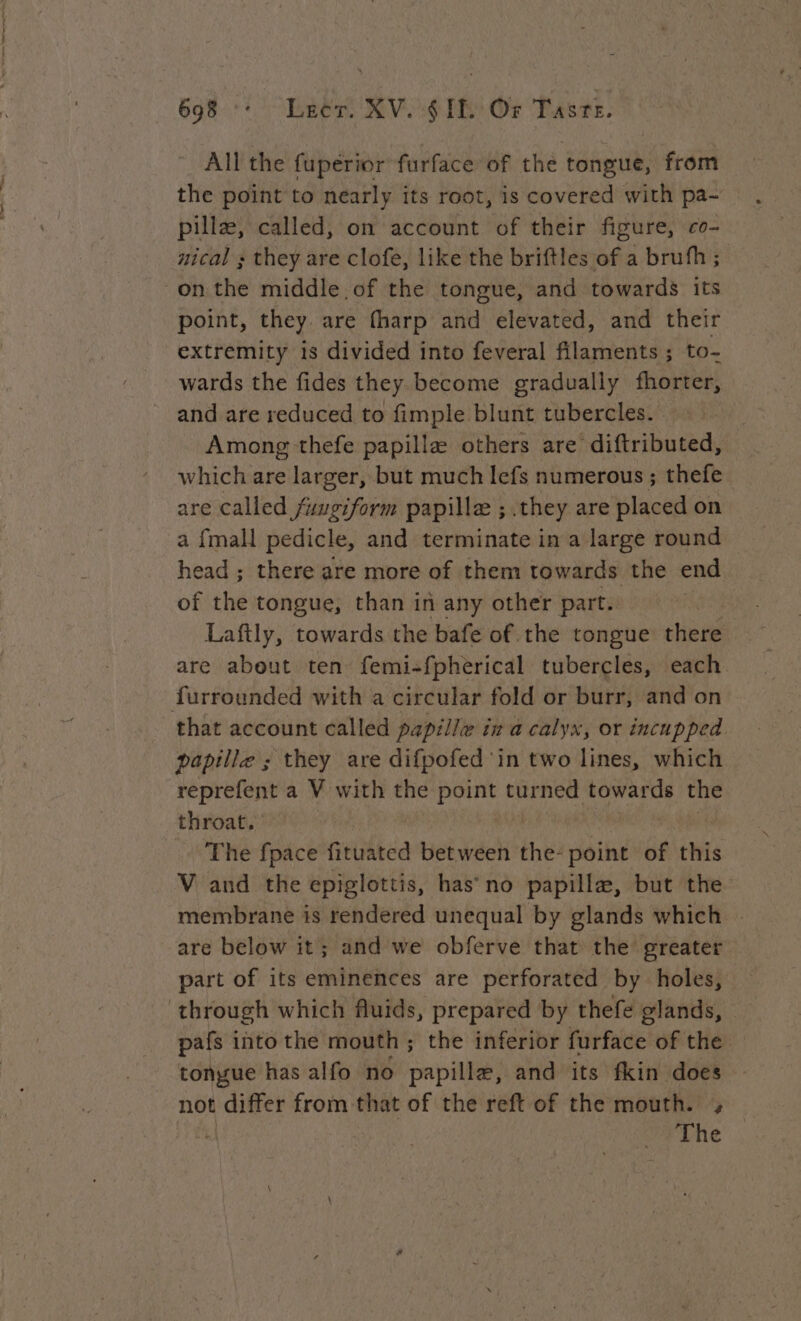 x Se, nr en * 698 : Leer. XV. SIL Or Taste. _ All the fuperior furface of the tongue, from the point to nearly its root, is covered with pa- pillæ, called, on account of their figure, co- nical ; they are clofe, like the briftles of a brufh; point, they are fharp and elevated, and their extremity is divided into feveral filaments ; to- wards the fides they become gradually fhorter, Among thefe papillæ others are diftributed, which are larger, but much lefs numerous ; thefe are called fuugiform papillæ ; they are placed on a {mall pedicle, and terminate in a large round head ; there are more of them towards the end of the tongue, than in any other part. | Laftly, towards the bafe of the tongue there are about ten femi-fpherical tubercles, each that account called papille in a calyx, or incupped papille ; they are difpofed in two lines, which reprefent a V with the point turned towards the throat. The fpace fituated tiehwack the- point of this V and the epiglottis, has no papillæ, but the membrane is rendered unequal by glands which - are below it; and we obferve that the greater part of its eminences are perforated by holes, pafs into the mouth ; the inferior furface of the | tongue has alfo no papilla, and its fkin does not differ from that of the reft of the mouth. ,