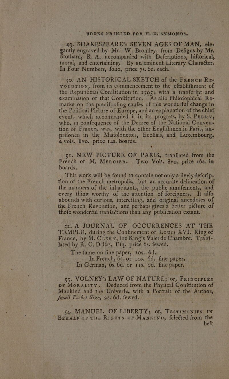 7 ken BOOKS PRINTED FOR H, D. SYMONDS. 49. SHAKESPEARE’s SEVEN AGES OF MAN, ele- gantly engraved by Mr. W. Bromley, from Defigns by Mr. Stothard, R.A. accompanied with Defcriptions, hiftorical, moral, and entertaining. ' By an eminent Literary Character. In Four Numbers, folio, price 7s. 6d. each. | so. AN HISTORICAL SKETCH of the Frencu Re- VOLUTION, from its commencement to the eftablifhment of the Republican Conftitution in 1795; with a tranfcript and examination of that Conftitution. As alfo Philofophical Re- marks on the predifpofing caufes of this wonderful change in the Political Picture of Europe, and an explanation of the chief events which accompanied it in its progrefs, by S. Perry, who, in confequence of the Decree of the National Conven- tion of France, was, with the other Englifhmen in Paris, im- prifoned in the Madolonettes, Ecoffais, and Luxembourg. 2 vols. 8vo. price 14s. boards. st. NEW PICTURE OF PARIS, tranflated from the French of M. Mercier. . Two Vols. 8vo. price 16s. in boards. : | This work will be found to contain not only a lively defcrip- tion of the French metropolis, but an accurate delineation of the manners of the inhabitants, the public amufements, and every thing worthy of the attention of foreigners. It alfo abounds with curious, interefting, and original anecdotes of the French Revolution, and perhaps gives a better picture of thofe wonderful tranfactions than any publication extant, 52. A JOURNAL OF OCCURRENCES AT THE TEMPLE, during the Confinement of Lours XVI. King of France, by M. Ciery, the King’s Valet de Chambre. Tranf- lated by R. C. Dallas, Efq. price 6s. fewed. The fame on fine paper, 1os. 6d. In French, 6s. or 1os. 6d. fine paper. In German, 6s.6d. or 115, od. fine paper. 63. VOLNEY’s LAW OF NATURE; or, PRINCIPLES or Morazirv: Deduced from the Phyfical Conftitution of Mankind and the Univerfe, with a Portrait of the Author, [mail Pocket Size, 25. 6d. fewed. | 54 MANUEL OF LIBERTY; or, Testimonies 16 Beaty or tHE Riçnrs or MankiNp, felected from a | beft