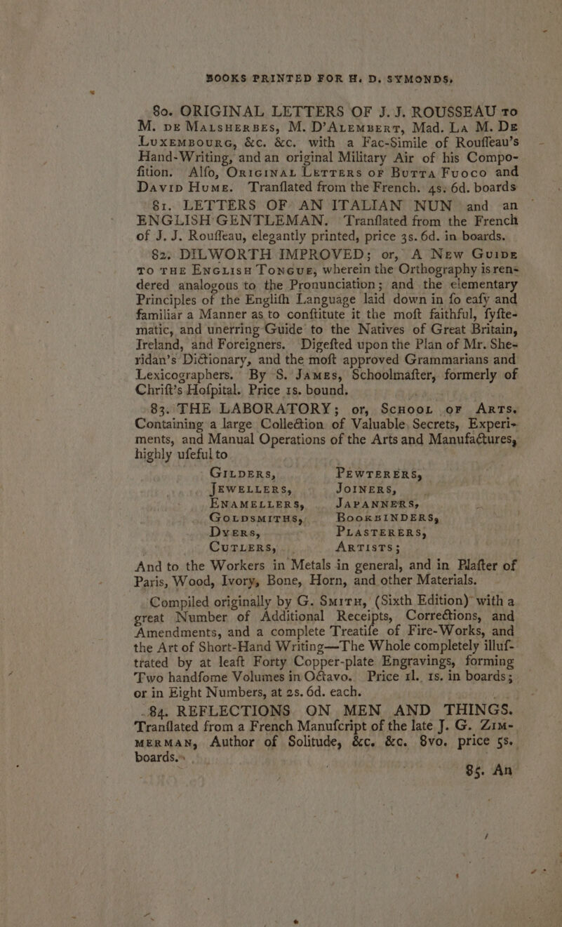 80. ORIGINAL LETTERS OF J.J. ROUSSEAU ro M. De Maisuerses, M. D’ALEMBERT, Mad. La M. DE Luxemsoure, &amp;c. &amp;c. with a Fac-Simile of Rouffeau’s Hand-Writing, and an original Military Air of his Compo- fiion. Alfo, Or1cinaL Letrers or Burra Fuoco and Davip Hume. Tranflated from the French. 4s. 6d. boards 81. LETTERS OF AN ITALIAN NUN and an ENGLISH GENTLEMAN. Tranflated from the French of J. J. Rouffeau, elegantly printed, price 3s. 6d. in boards. 82. DILWORTH IMPROVED; or, A New Guipe To THE EncLisH Toneue, wherein the Orthography isren= dered analogous to the Pronunciation; and the elementary Principles of the Englifh Language laid down in fo eafy and familiar a Manner as to conftitute it the moft faithful, fyfte- matic, and unerring Guide to the Natives of Great Britain, Ireland, and Foreigners. Digefted upon the Plan of Mr. She- ridan’s Dictionary, and the moft approved Grammarians and Lexicographers. By S. James, Schoolmafter, formerly of Chrift’s Hofpital. Price 1s. bound. ree | 83. THE LABORATORY; or, ScHooL or ARTs. Containing a large Colle&amp;tion of Valuable, Secrets, Experi- ments, and Manual Operations of the Arts and Manufactures, highly ufeful to GILDERs, PEWTERERS, JEWELLERS, JOINERS, ENAMELLERS, JAPANNERS, GoLDsMITHS, BooksIiNDERS; Dyers, PLASTERERS, CuTLERS,. . ARTISTS; And to the Workers in Metals in general, and in Plafter of Paris, Wood, Ivory, Bone, Horn, and other Materials. Compiled originally by G. Smrru, (Sixth Edition) with a great Number of Additional Receipts, Corrections, and ‘Amendments, and a complete Treatife of Fire-Works, and the Art of Short-Hand Writing —The Whole completely illuf- trated by at leaft Forty Copper-plate Engravings, forming Two handfome Volumes in Ogtavo. Price xl. 1s. in boards; or in Eight Numbers, at 2s. 6d. each. oe .84. REFLECTIONS. ON MEN AND THINGS. Tranflated from a French Manufcript of the late J. G. Zim- MERMAN, Author of Solitude, &amp;c. &amp;c. 8vo. price 5s. boards.” 85. An