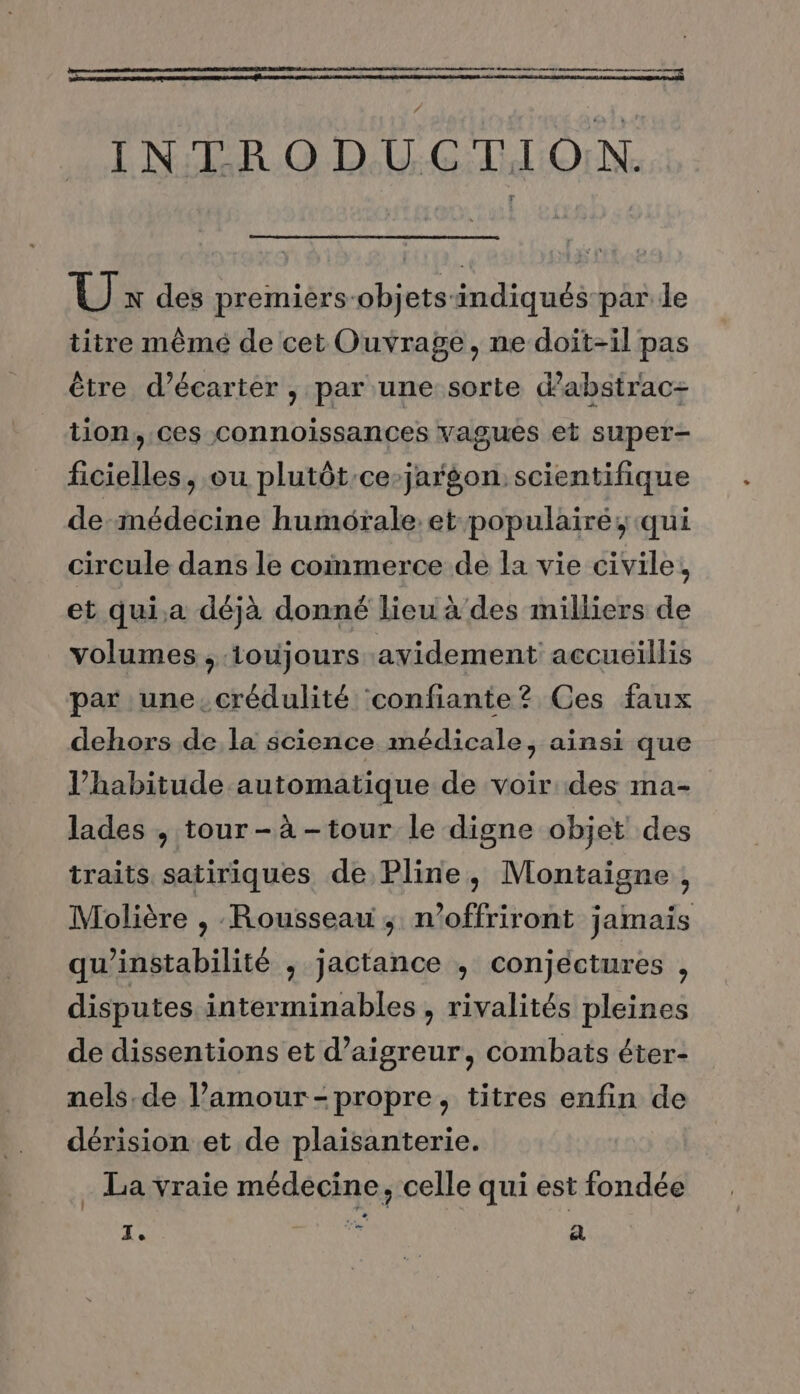 Re EE Bt do eo INTRODUCTION. UÙ x des premiers-objets indiqués par le titre mêmé de cet Ouvrage, ne doit-il pas être d’écarter , par une sorte dabstrac=+ tion, ces connoissances vagués et super- ficielles, ou plutôt ce-jargon. scientifique de-mnédecine humotale. et populairé, qui circule dans le commerce de la vie civile, et qui.a déjà donné lieu à des milliers de volumes , ioujours avidement accueillis par une.crédulité ‘confiante? Ces faux dehors de la science médicale, ainsi que l'habitude automatique de voir des ma- lades , tour -à -tour le digne objet des traits satiriques de Pline, Montaigne , Molière , Rousseau ; n’offriront jamais qu’instabilité ; jactance ,; conjectures , disputes interminables , rivalités pleines de dissentions et d’aigreur, combats éter- nels.de l’amour-propre, titres enfin de dérision et de plaisanterie. . La vraie médecine, celle qui est fondée