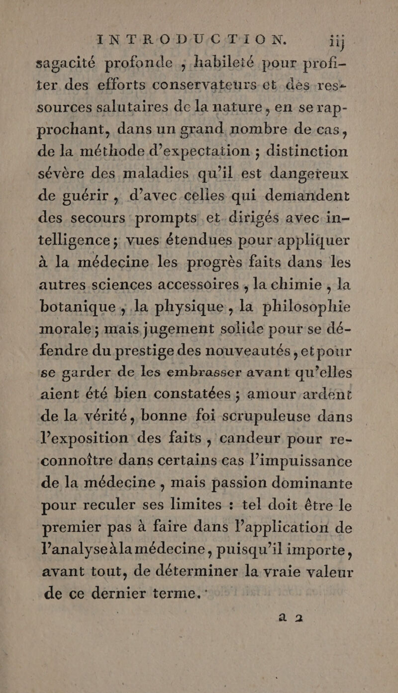 sagacité profonde , habileié pour profi- ter des efforts conservateurs et dès .rese sources salutaires de la nature, en se rap- prochant, dans un grand nombre de cas ; de la méthode d’expectation ; distinction sévère des maladies qu’il est dangereux de guérir , d’avec celles qui demandent des secours prompts et. dirigés avec in- telligence; vues étendues pour appliquer à la médecine les progrès faits dans les autres sciences accessoires ; la chimie , la botanique, la physique, la philosophie morale; mais jugement solide pour se dé- fendre du prestige des nouveautés ,etpour se garder de les embrasser avant qu’elles aient été bien constatées ; amour ardent de la vérité, bonne foi scrupuleuse dans l’exposition des faits , candeur pour re- connoître dans certains cas l’impuissance de la médecine , mais passion dominante pour reculer ses limites : tel doit être le premier pas à faire dans lapplication de analyse àla médecine, puisqu'il importe, avant tout, de déterminer la vraie valeur _ de ce dernier terme.”