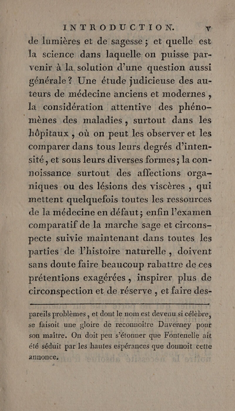 de lumières et de sagesse ; et quelle est la science dans laquelle on puisse par- venir à la. solution d’une question aussi générale? Une étude judicieuse des au- teurs de médecine anciens et modernes , la considération attentive des phéno- mènes des maladies, surtout dans les hôpitaux , où on peut les observer et les comparer dans tous leurs degrés d’inten- sité, et sous leurs diverses formes; la con- noissance surtout des affections orga- niques ou des lésions des viscères , qui mettent quelquefois toutes les ressources de la médecine en défaut; enfin l’examen comparatif de la marche sage et circons- pecte suivie maintenant dans toutes les parties de l’histoire naturelle, doivent sans doute faire beaucoup rabattre de ces prétentions exagérées , inspirer plus de circonspection et de réserve , et faire des- pareils problèmes , et dont le nom est devenu si célèbre, se faisoit une gloire de reconnoitre Duvemey pour son maitre. On doit peu s’étonner que Fontenelle ait été séduit par les hautes espérances que donnoit cette annonce,