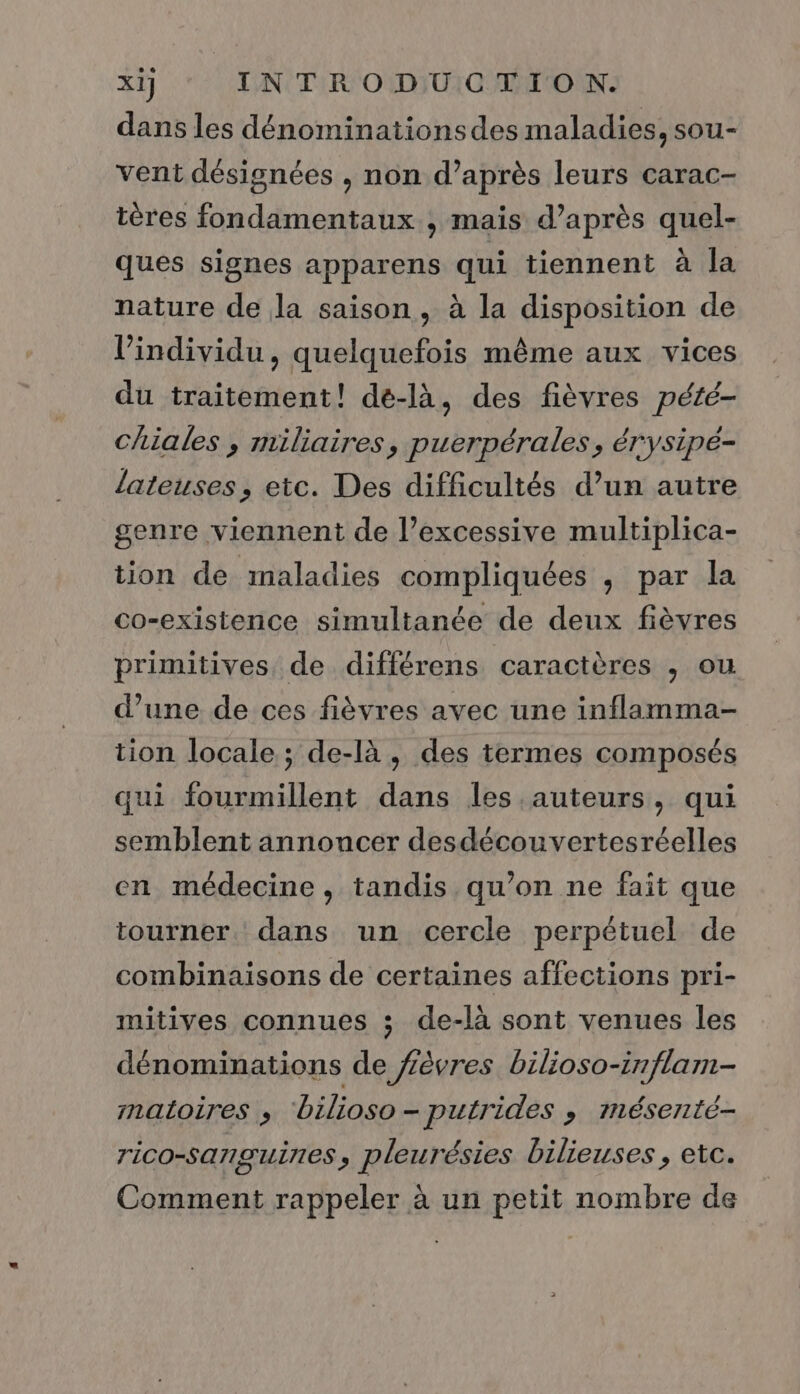 dans les dénominations des maladies, sou- vent désignées , non d’après leurs carac- tères fondamentaux ; mais d’après quel- ques signes apparens qui tiennent à la nature de la saison, à la disposition de l'individu, quelquefois même aux vices du traitement! dé-là, des fièvres pété- chiales , miliaires, puerpérales, érysipé- lateuses, etc. Des difficultés d’un autre genre viennent de l’excessive multiplica- tion de maladies compliquées , par la co-existence simultanée de deux fièvres primitives de différens caractères , ou d’une de ces fièvres avec une inflamma- tion locale ; de-là, des termes composés qui fourmillent dans les auteurs, qui semblent annoncer desdécouvertesréelles en médecine, tandis qu’on ne fait que tourner dans un cercle perpétuel de combinaisons de certaines affections pri- mitives connues ; de-là sont venues les dénominations de fèvres bilioso-irflam- matoires ,; bilioso-putrides , mésenté- TiCO-SATISUÈNES , pleurésies bilieuses , etc. Comment rappeler à un petit nombre de