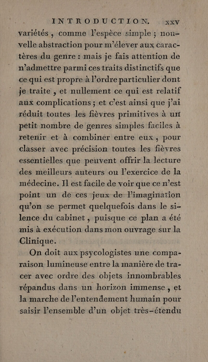 variétés, comme lespèce simple ; nou- velle abstraction pour n’élever aux carac- tères du genre : maïs je fais attention de admettre parmi ces traits distinctifs que ce-qui est propre à l’ordre particulier dont je traite , et nullement ce qui est relatif aux complications ; et c’est ainsi que j'ai réduit toutes les fièvres primitives à un pétit nombre de genres simples faciles à retenir et à combiner entre eux, pour classer avec précision toutes les fièvres essentielles que peuvent offrir la lecture des meilleurs auteurs ou l’exercice de la médecine. Il est facile de voir que ce n’est point un de ces jeux de l'imagination qu’on se permet quelquefois dans le si- lence du cabinet , puisque ce plan a été mis à exécution dans mon ouvrage sur la Clinique. On doit aux psycologistes une compa- raison lumineuse entre la manière de tra- cer avec ordre des objets innombrables répandus dans un horizon immense , et la marche de l’entendement humain pour saisir l’ensemble d’un objet très-étendu