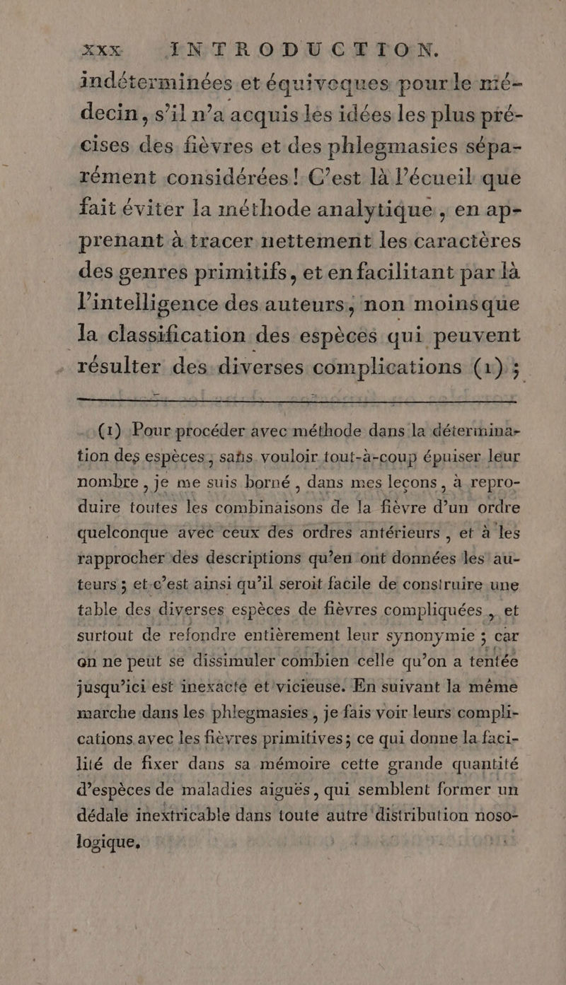 indéterminées etéquiveques pourle mé- decin, s’il n’a acquis les idées les plus pré- cises des fièvres et des phlegmasies sépa- rément considérées! C’est là l’écueil que fait éviter la méthode analytique, en ap- prenant à tracer nettement les caractères des genres primitifs, eten facilitant par là l'intelligence des auteurs, non moinsque a classification des espèces qui peuvent résulter des:diverses complications (1) 3 (1) Pour procéder avec méthode dans la détermina- tion des espèces, sabs. vouloir tout-à-coup épuiser leur nombre , je me suis borné, dans mes lecons, à repro- duire toutes les Lee de la fièvre Se ordre quelconque avec ceux des ordres antérieurs Petra les rapprocher des descriptions qu’en ont données les au- teurs ; et-c’est ainsi qu’il seroit facile de construire une table des diverses espèces de fièvres compliquées, et surtout de refondre entièrement leur ver mie ; car on ne peut se dissimuler combien celle qu’on a tentée jusqu’ici est inexacté et vicieuse. En suivant la même marche dans les phlegmasies , je fais voir leurs compli- cations. avec les fièvres primitives; ce qui donne la faci- lité de fixer dans sa mémoire cette grande quantité d’espèces de maladies aiguës, qui semblent former un dédale inextricable dans toute autre distribution noso- logique,