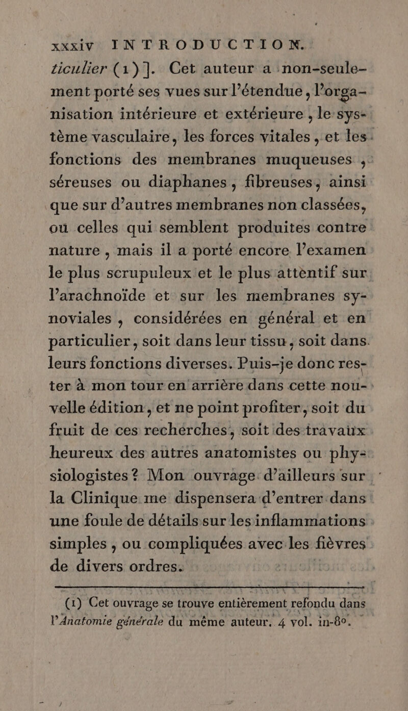 ticulier (1)]. Cet auteur a :non-seule- ment porté ses vues sur l'étendue , l’orga- misation intérieure et extérieure , le sys- tème vasculaire, les forces vitales , et les: fonctions des membranes muqueuses ,: séreuses ou diaphanes, fibreuses, ainsi que sur d’autres membranes non classées, ou celles qui semblent produites contre nature , mais il a porté encore l’examen le plus scrupuleux et le plus attentif sur l’arachnoïde et sur les membranes sy- noviales , considérées en général et en particulier, soit dans leur tissu ; soit dans. leurs fonctions diverses. Pig Du donc res- ter à mon tour en arrière dans cette nou-: velle édition, et ne point profiter, soit du fruit de ces rechérches; soit des travaux heureux des autres anatomistes ou phy- siologistes? Mon ouvrage. d’ailleurs sur la Clinique me dispensera d’entrer dans une foule de détaïls sur les inflammations simples , ou compliquées avec les fièvres de divers ordres. (1) Cet ouvrage se trouve entièrement refondu dans