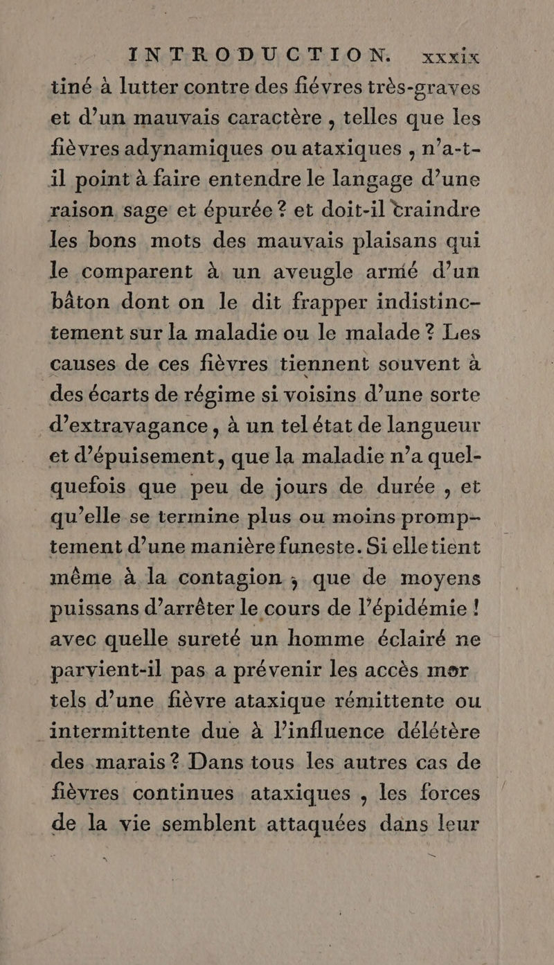 tiné à lutter contre des fiévres très-graves et d’un mauvais caractère , telles que les fièvres adynamiques ou ataxiques , n’a-t- il point à faire entendre le langage d’une raison, sage et épurée ? et doit-il traindre les bons mots des mauvais Des qui le comparent à un aveugle armié d’un bâton dont on le dit frapper indistinc- tement sur la maladie ou le malade ? Les causes de ces fièvres tiennent souvent à des écarts de régime si voisins d’une sorte d’extravagance, à un tel état de langueur et d’épuisement, que la maladie n’a quel- quefois que peu de jours de durée , et qu’elle se termine plus ou moins promp- tement d’une manière funeste. Si elletient même à la contagion ; que de moyens puissans d’arrêter le cours de l’épidémie ! avec quelle sureté un homme éclairé ne parvient-il pas a prévenir les accès mor tels d’une fièvre ataxique rémittente ou intermittente due à l’influence délétère des marais ? Dans tous les autres cas de fièvres continues ataxiques , les forces de la vie semblent attaquées dans leur — “