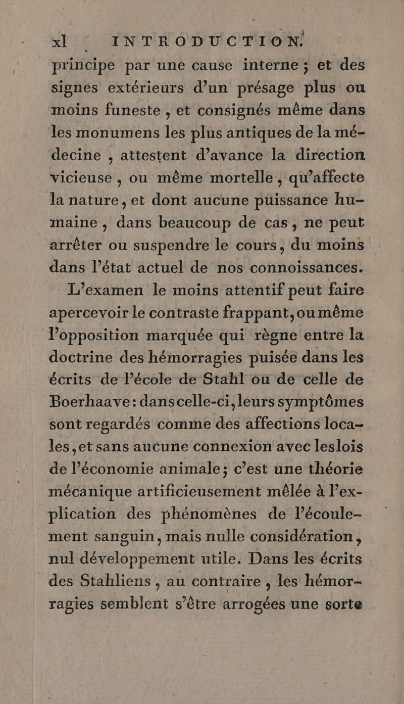 principe par une cause interne ; et des signés extérieurs d’un présage plus ou moins funeste , et consignés même dans les monumens les plus antiques de la mé- decine , attestent d’avance la direction vicieuse , ou même mortelle , qu’affecte la nature, et dont aucune puissance hu- maine , dans beaucoup de cas, ne peut arrêter ou suspendre le cours, du moins dans l’état actuel de nos connoissances. L'examen le moins attentif peut faire apercevoir le contraste frappant,ou même V’opposition marquée qui règne entre la doctrine des hémorragies puisée dans les Boerhaave: danscelle-ci,leurs symptômes sont regardés comme des affections loca- les ,et sans aucune connexion avec leslois de l’économie animale; c’est une théorie mécanique artificieusement mêlée à l’ex- plication des phénomènes de l’écoule- ment sanguin, mais nulle considération, nul développement utile. Dans les écrits des Stahliens , au contraire , les hémor- ragies semblent s'être arrogées une sorte