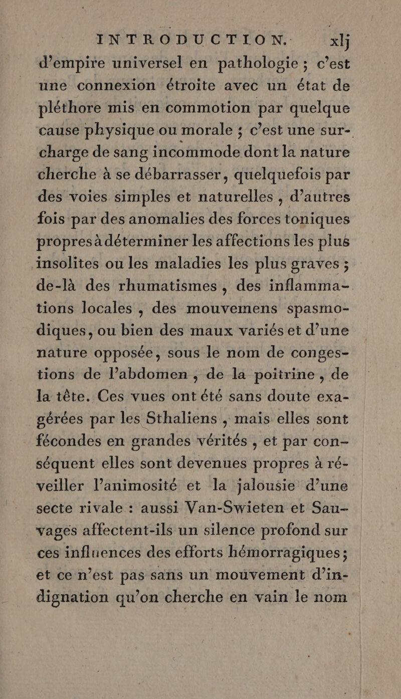 d’empire universel en pathologie ; c’est une connexion étroite avec un état de pléthore mis en commotion par quelque cause physique ou morale ; c’est une sur- charge de sang incommode dont la nature cherche à se débarrasser, quelquefois par des voies simples et naturelles , d’autres fois par des anomalies des forces toniques propres à déterminer les affections les plus insolites ou les maladies les plus graves ; de-là des rhumatismes , des inflamma- tions locales , des mouvemens spasmo- diques, ou bien des maux variés et d’une nature opposée, sous le nom de conges- tions de l’abdomen , de la poitrine , de la tête. Ces vues ont été sans doute exa- gérées par les Sthaliens , mais elles sont fécondes en grandes vérités , et par con- séquent elles sont devenues propres à ré- veiller l’animosité et la jalousie d’une secte rivale : aussi Van-Swieten et Sau- vages affectent-ils un silence profond sur ces influences des efforts hémorragiques ; et ce n’est pas sans un mouvement d’in- dignation qu’on cherche en vain le nom