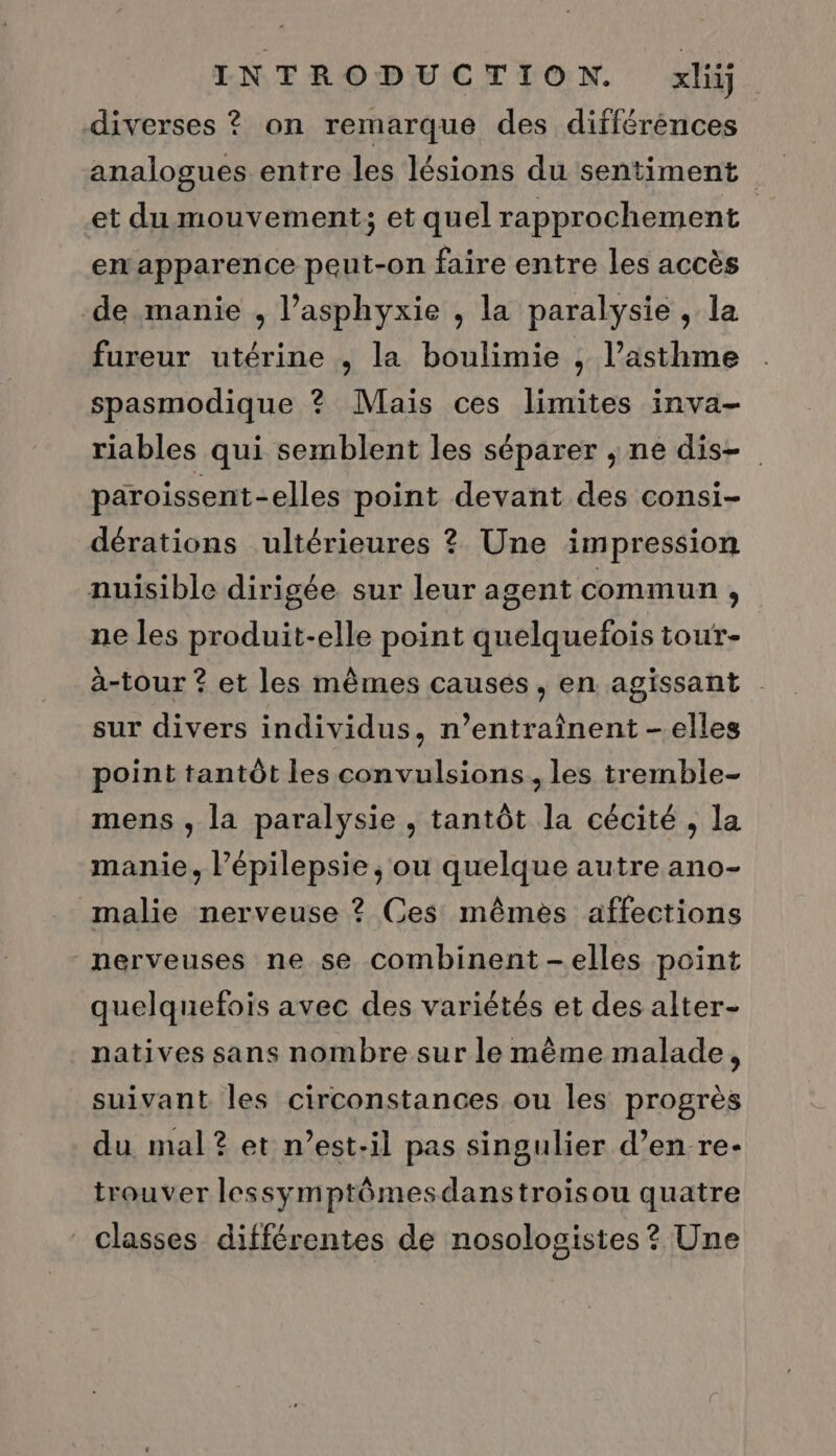 diverses ? on remarque des différences analogues entre les lésions du sentiment et du mouvement; et quel rapprochement en apparence peut-on faire entre les accès de manie , l’asphyxie , la paralysie, la fureur utérine , la boulimie , l’asthme spasmodique ? Maïs ces limites inva- riables qui semblent les séparer , ne dis paroissent-elles point devant des consi- dérations ultérieures ? Une impression nuisible dirigée sur leur agent commun , ne les produit-elle point quelquefois tour- à-tour ? et les mêmes causes, en agissant . sur divers individus, n’entraïnent —-elles point tantôt les convulsions, les tremble- mens , la paralysie , tantôt la cécité , la manie, Pépilepsie, ou quelque autre ano- malie nerveuse ? Ces mêmes affections nerveuses ne se combinent -elles point quelquefois avec des variétés et des alter- natives sans nombre sur le même malade, suivant les circonstances ou les progrès du mal? et n'est-il pas singulier d’en re- trouver lessymptômesdanstroisou quatre classes différentes de nosologistes ? Une