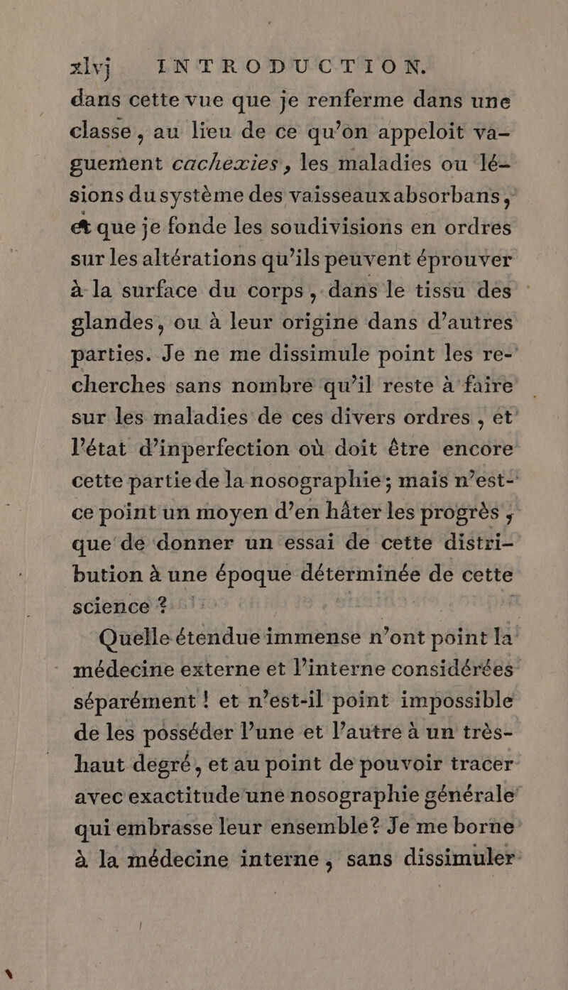 dans cette vue que je renferme dans une classe, au lieu de ce qu’on appeloit va- guement cachexies, les maladies ou lé- sions dusystème des vaisseauxabsorbans, et que je fonde les soudivisions en ordres sur les altérations qu’ils peuvent éprouver à la surface du corps , dans le tissu des glandes, ou à leur origine dans d’autres parties. Je ne me dissimule point les re- cherches sans nombre qu’il reste à faire sur les maladies de ces divers ordres , et l’état d’inperfection où doit être encore cette partie de la nosographie ; mais n’est- ce point un moyen d’en hâter les progrès , que de donner un essai de cette distri- bution à une époque déterminée de cette science ? A! Quelle étendue immense n’ont point la médecine externe et l’interne considérées séparément ! let n'est-il point impossible de les posséder l’une et l’autre à un très- haut degré, et au point de pouvoir tracer avec exactitude une nosographie générale’ qui embrasse leur ensemble? Je me borne à la médecine interne , sans dissimuler