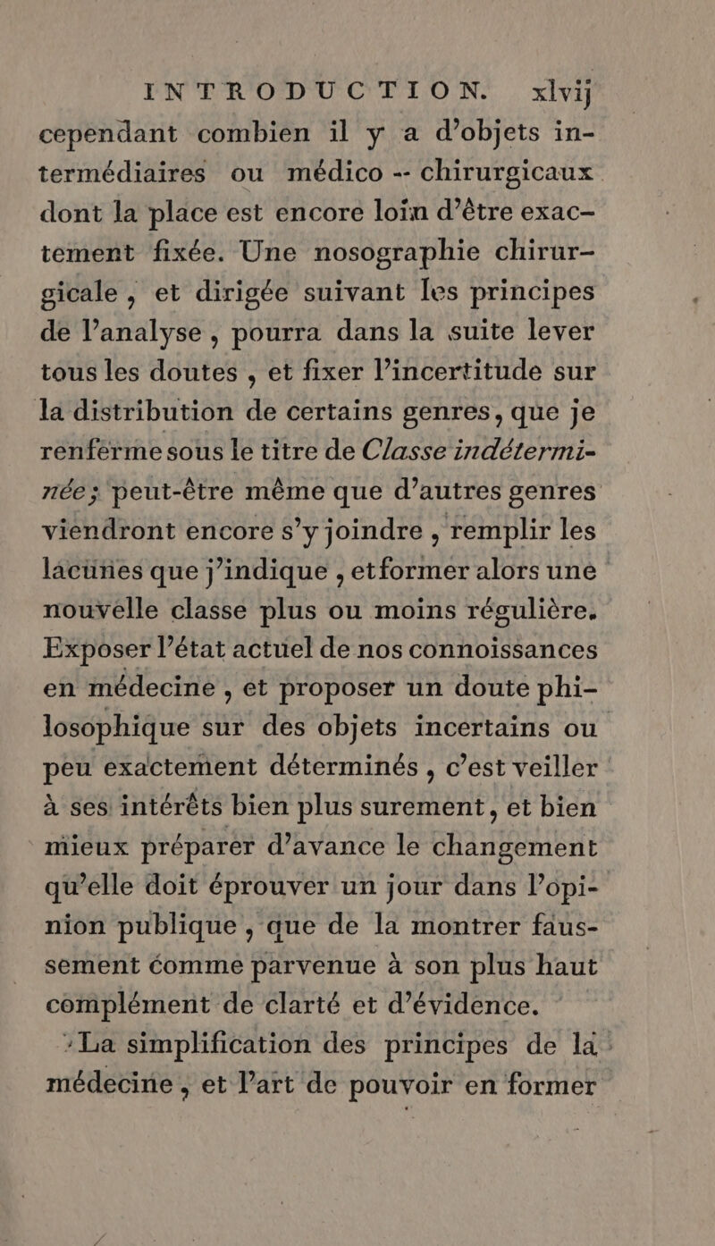 cependant combien il y a d’objets in- termédiaires ou médico -- chirurgicaux dont la place est encore loïn d’être exac- tement fixée. Une nosographie chirur- gicale , et dirigée suivant Îles principes de l’analyse , pourra dans la suite lever tous les doutes , et fixer l’incertitude sur la distribution de certains genres, que je renferme sous le titre de Classe indétermi- 71e ; peut-être même que d’autres genres viendront encore s’y joindre , remplir les lacünes que j’indique , etformer alors une nouvelle classe plus ou moins régulière. Exposer l’état actuel de nos connoiïssances en médecine , et proposer un doute phi- losophique sur des objets incertains ou peu exactement déterminés , c’est veiller à ses intérêts bien plus surement, et bien mieux préparer d'avance le changement qu’elle doit éprouver un jour dans lopi- nion publique , que de la montrer faus- sement éomme parvenue à son plus haut complément de clarté et d’évidence. :La simplification des principes de la: médecine , et l’art de pouvoir en former